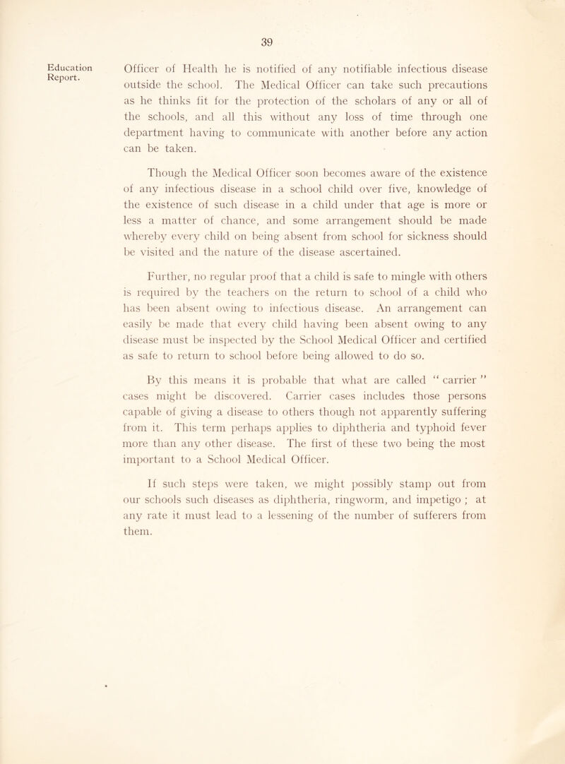 Education Report. Officer of Health he is notified of any notifiable infectious disease outside the school. The Medical Officer can take such precautions as he thinks fit for the protection of the scholars of any or all of the schools, and all this without any loss of time through one department having to communicate with another before any action can be taken. Though the Medical Officer soon becomes aware of the existence of any infectious disease in a school child over five, knowledge of the existence of such disease in a child under that age is more or less a matter of chance, and some arrangement should be made whereby every child on being absent from school for sickness should be visited and the nature of the disease ascertained. Further, no regular proof that a child is safe to mingle with others is required by the teachers on the return to school of a child who has been absent owing to infectious disease. An arrangement can easily be made that every child having been absent owing to any disease must he inspected by the School Medical Officer and certified as safe to return to school before being allowed to do so. By this means it is probable that what are called “ carrier ” cases might be discovered. Carrier cases includes those persons capable of giving a disease to others though not apparently suffering from it. This term perhaps applies to diphtheria and typhoid fever more than any other disease. The first of these two being the most important to a School Medical Officer. If such steps were taken, we might ])ossibly stain]) out from our schools such diseases as diphtheria, ringworm, and impetigo ; at any rate it must leeid to a lessening of the number of sufferers from them.