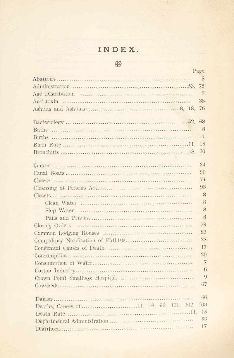 INDEX. xjSj Page Abattoirs 8 Administration 53, 75 Age Distribution 5 Anti-toxin 38 Ashpits and Ashbins 8, 18, 76 Bacteriology 52, 68 Baths 8 Births 11 Birth Rate 11, 15 Bronchitis 18, 20 Cancer 34 Canal Boats 30 Cheese 74 Cleansing of Persons Act 03 Closets 8 Clean Water 8 Slop Water 8 Pails and Privies 8 Closing Orders ^0 Common Lodging Houses 83 Compulsory Notification of Phthisis 23 Congenital Causes of Death 17 Consumption 20 Consumption of Water 7 Cotton Industry 8 Crown Point Smallpox Hospital 9 Cowsheds 87 Dairies Deaths, Causes of 11, 18, 96, 101, 102, Death Rate 1 ^ Departmental Administration Diarrhoea 66 103 15 53 17