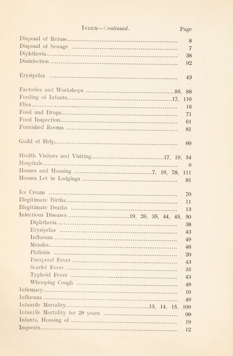 IN DEX— C 0 ntinued. Disposal of Refuse. Disposal of vSewage Diphtheria Disinfection Page 8 7 38 92 Erysipelas 43 Factories and Workshops Feeding of Infants Flies Food and Drugs Food Inspection Furnished Rooms ,.85, 88 17, 110 ... 18 ... 71 ... 61 ... 81 Guild of Help 60 Health Visitors and Visiting 17^ J9 54 Hospitals Q Houses and Housing 7^ 73 Houses Let in Lodgings 81 Ice Cream Illegitimate Births Illegitimate Deaths Infectious Diseases Diphtheria Erysipelas Influenza Measles Phthisis Puerperal Fever Scarlet Fever Typhoid Fever Whooping Cough Infirmary Influenza Infantile Mortality Infantile Mortality for 29 years Infants, Housing of Inquests 70 11 13 19, 26, 35, 44, 45, 50 38 43 49 46 20 43 35 43 49 10 49 13, 14, 15, 109 99 19 12