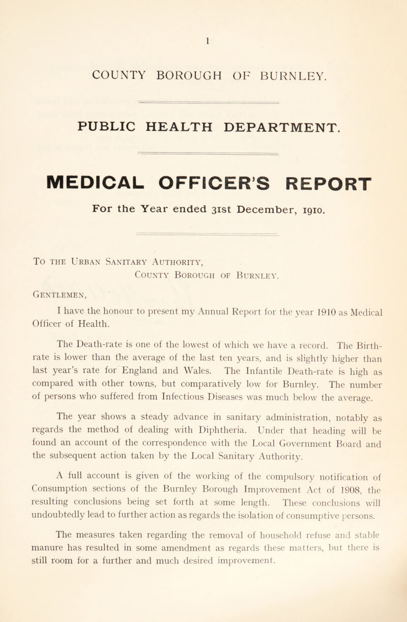 COUNTY BOROUGH OF BURNLEY. PUBLIC HEALTH DEPARTMENT. MEDICAL OFFICER’S REPORT For the Year ended 31st December, 1910. To THE Urban Sanitary Authority, County Borough of Burnley. Gentlemen, I have the honour to present my Annual Report for the year 1910 as Medical Officer of Health. The Death-rate is one of the lowest of which we have a record. The Birth- rate is lower than the average of the last ten years, and is slightly higher than last year’s rate for England and Wales. The Infantile Death-rate is high as compared with other towns, but comparatively low for Burnley. The number of persons who suffered from Infectious Diseases was much below the average. The year shows a steady advance in sanitary administration, notably as regards the method of dealing with Diphtheria. Under that heading will be found an account of the correspondence with the Local Government Board and the subsequent action taken by the Local Sanitary Authority. A full account is given of the working of the compulsory notification of Consumption sections of the Burnley Borough Improvement Act of 1908, the resulting conclusions being set forth at some length. These conclusions will undoubtedly lead to further action as regards the isolation of consumptive persons. The measures taken regarding the removal of household refuse and stable manure has resulted in some amendment as regards these matters, but there is still room for a further and much desired improvement.