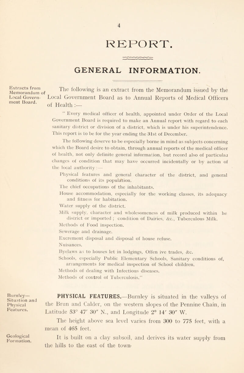 REPORT. GENERAL INFORMATION. Extracts from Memorandum of Local Govern- ment Board. The following is an extract from the Memorandum issued by the Local Government Board as to Annual Reports of Medical Officers of Health :— Every medical officer of health, appointed under Order of the Local Government Board is required to make an Annual report with regard to each sanitary district or division of a district, which is under his superintendence. This report is to be for the year ending the 31st of December. The following deserve to be especially borne in mind as subjects concerning which the Board desire to obtain, through annual reports of the medical officer of health, not only definite general information, but record also of particulaj changes of condition that may have occurred incidentally or by action of the local authority: — Physical features and general character of the district, and general conditions of its population. The chief occupations of the inhabitants. House accommodation, especially for the working classes, its adequacy and fitness for habitation. Water supply of the district. Milk supply, character and wholesomeness of milk produced within he district or imported ; condition of Dairies, &c.. Tuberculous Milk. IMethods of Food inspection. Sewerage and drainage. Excrement disposal and disposal of house refuse. Nuisances. Byelaws as to houses let in lodgings. Often ive trades, &c. Schools, especially Public Elementary Schools, Sanitary conditions of, arrangements for medical inspection of School children. Methods of dealing with Infectious diseases. Methods of control of Tuberculosis.” Burnley— Situation and Physical Features. Geological Formation. PHYSICAL FEATURES,—^Burnley is situated in the valleys of the Brim and Calder, on the western slopes of the Pennine Chain, in Latitude 53° 47' 30 N., and Longitude 2° 14' 30'' W. The height above sea level varies from 300 to 775 feet, with a mean of 465 feet. It is built on a clay subsoil, and derives its water supply from the hills to the east of the town-