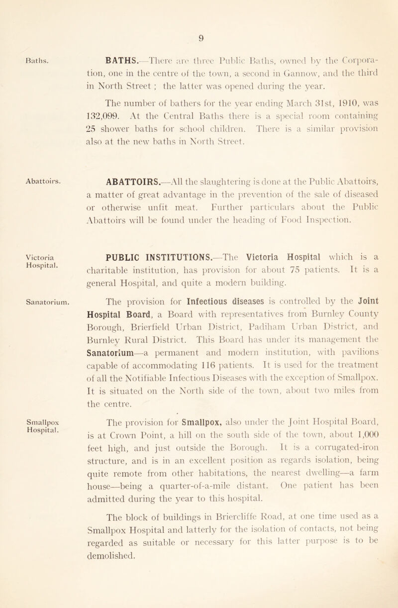 Ratlis. Abattoirs. Victoria Hospital. Sanatorium. Smallpox Hospital. BATHS.—There arc' tlii'ce Pu])lic Baths, owned loy the Cor})ora- tion, one in the centre of the town, a second in Gannow, and the third in North Street ; the latter w^as opened during the year. The number of bathers for the year ending March 31st, 1910, was 132,099. At the Central Baths there is a special room containing 25 shower baths for school children. There is a similar provision also at the new baths in North Street. ABATTOIRS.—-All the slaughtering is done at the Public Abattoirs, a matter of great advantage in the prevention of the sale of diseased or otherwise unfit meat. Further particulars about the Public Aliattoirs will be found under the heading of Food Inspection. PUBLIC INSTITUTIONS.—The Victoria Hospital which is a charitable institution, has provision for about 75 patients. It is a general Hospital, and quite a modern building. The provision for Infectious diseases is controlled by the Joint Hospital Board, a Board with representatives from Burnley County Borough, Brierfield Urban District, Padiham l^rban District, and Burnley Rural District. This Board has under its management the Sanatorium—a permanent and modern institution, with pavilions capable of accommodating 116 patients. It is used for the treatment of all the Notifiable Infectious Diseases with the exception of Smallpox. It is situated oii the North side of the town, about two miles from the centre. The provision for Smallpox, also under the Joint Hospital Board, is at Crown Point, a hill on the south side of the town, about 1,000 feet high, and just outside the Borough. It is a corrugated-iron structure, and is in an excellent position as regards isolation, being quite remote from other habitations, the nearest dwelling—a farm house—being a quarter-of-a-mile distant. One patient has been admitted during the year to this hospital. The block of buildings in Briercliffe Road, at one time used as a Smallpox Hospital and latterly for the isolation of contacts, not being regarded as suitable or necessary for this latter purpose is to be demolished.