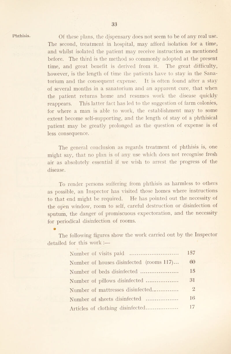 Phthisis. Of these plans, the dispensary does not seem to be of any real use. The second, treatment in hospital, may afford isolation for a time, and whilst isolated the patient may receive instruction as mentioned before. The third is the method so commonly adopted at the present time, and great benefit is derived from it. The great difficulty, however, is the length of time the patients have to stay in the Sana- torium and the consequent expense. It is often found after a stay of several months in a sanatorium and an apparent cure, that when the patient returns home and resumes work the disease quickly reappears. This latter fact has led to the suggestion of farm colonies, for where a man is able to work, the establishment may to some extent become self-supporting, and the length of stay of a phthisical patient may be greatly prolonged as the question of expense is of less consequence. The general conclusion as regards treatment of phthisis is, one might say, that no plan is of any use which does not recognise fresh air as absolutely essential if we wish to arrest the progress of the disease. To render persons suffering from phthisis as harmless to others as possible, an Inspector has visited those homes where instructions to that end might be required. He has pointed out the necessity of the opon window, room to self, careful destruction or disinfection of sputum, the danger of promiscuous expectoration, and the necessity for periodical disinfection of rooms. • The following figures show the work carried out by the Inspector detailed for this work :— Number of visits paid 157 Number of houses disinfected (rooms 117)... 60 Number of beds disinfected 15 Number of pillows disinfected 31 Number of mattresses disinfected 2 Number of sheets disinfected 16 Articles of clothing disinfected 17