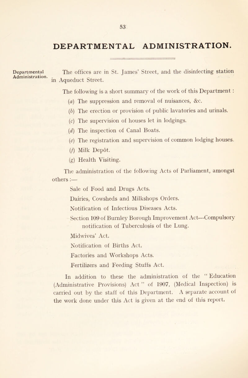 DEPARTMENTAL ADMINISTRATION. Departmental The offices are in St. James’ Street, and the disinfecting station Administration. . . , , in Aqueduct Street. The following is a short summary of the work of this Department: (а) The suppression and removal of nuisances, &c. (б) The erection or provision of public lavatories and urinals. (c) The supervision of houses let in lodgings. {d) The inspection of Canal Boats. (e) The registration and supervision of common lodging houses, (/) Milk Depot. (g) Health Visiting. The administration of the following Acts of Parliament, amongst others :— Sale of Food and Drugs Acts. Dairies, Cowsheds and Milkshops Orders. Notification of Infectious Diseases Acts. Section 109 of Burnley Borough Improvement Act-—Compulsory notification of Tuberculosis of the Lung. Midwives’ Act. Notification of Births Act. Factories and Workshops Acts. Fertilizers and Feeding Stuffs Act. In addition to these the administration of the ‘‘ Education (Administrative Provisions) Act ” of 1907, (Medical Inspection) is carried out by the staff of this Department. A separate account of the work done under this Act is given at the end of this report.