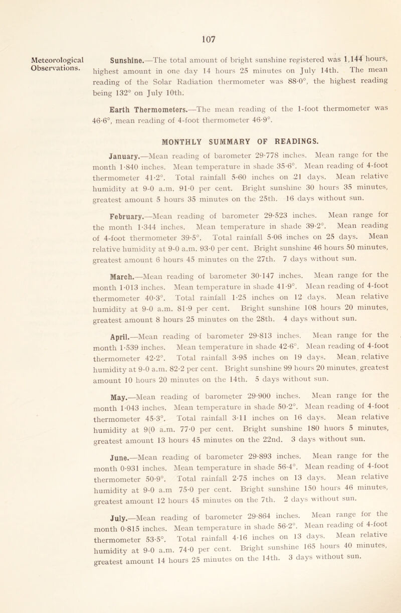 Meteorological Sunshine.—The total amount of bright sunshine registered was 1,144 hours, Observations. highest amount in one day 14 hours 25 minutes on July 14th, The mean reading of the Solar Radiation thermometer was 88-0°, the highest reading being 132° on July 10th. Earth Thermometers.—The mean reading of the 1-foot thermometer was 46-6°, mean reading of 4-foot thermometer 46-9°. MONTHLY SUMMARY OF READINGS. January.—Mean reading of barometer 29-778 inches. Mean range for the month 1-840 inches. Mean temperature in shade 35-6°. IMean reading of 4-foot thermometer 41-2°. Total rainfall 5-60 inches on .21 days. Mean relative humidity at 9-0 a.m. 91-0 per cent. Bright sunshine 30 hours 35 minutes, greatest amount 5 hours 35 minutes on the 25th. 16 days without sun. February.—Mean reading of barometer 29-523 inches. Mean range for the month 1-344 inches. Mean temperature in shade 39-2°. Mean reading of 4-foot thermometer 39-5°. Total rainfall 5-06 inches on 25 days. Mean relative humidity at 9-0 a.m. 93-0 per cent. Bright sunshine 46 hours 50 minutes, greatest amount 6 hours 45 minutes on the 27th. 7 days without sun. March.—Mean reading of barometer 30-147 inches. Mean range for the month 1-013 inches. Mean temperature in shade 41-9°. Mean reading of 4-foot thermometer 40-3°, Total rainfall 1-25 inches on 12 days. Mean relative humidity at 9-0 a.m. 81-9 per cent. Bright sunshine 108 hours 20 minutes, greatest amount 8 hours 25 minutes on the 28th. 4 days without sun. April.—Mean reading of barometer 29-813 inches. Mean range for the month 1-539 inches. Mean temperature in shade 42-6°. Mean reading of 4-foot thermometer 42-2°. Total rainfall 3-95 inches on 19 days. Mean, relative humidity at 9-0 a.m. 82-2 per cent. Bright sunshine 99 hours 20 minutes, greatest amount 10 hours 20 minutes on the 14th. 5 days without sun. jVIay.—Mean reading of barometer 29-900 inches. Mean range for the month T043 inches. Mean temperature in shade 50-2°. Mean reading of 4-foot thermometer 45-3°. Total rainfall 3-11 inches on 16 days. Mean relative humidity at 9(0 a.m. 77-0 per cent. Bright sunshine 180 huors 5 minutes, greatest amount 13 hours 45 minutes on the 22nd. 3 days without sun. June.—Mean reading of barometer 29-893 inches. Mean range for the month 0-931 inches. Mean temperature in shade 56-4°. Mean reading of 4-foot thermometer 50-9°. Total rainfall 2-75 inches on 13 days. Mean relative humidity at 9-0 a.m 75-0 per cent. Bright sunshine 150 hours 46 minutes, greatest amount 12 hours 45 minutes on the 7th. 2 days without sun. July.—Mean reading of barometer 29-864 inches. Mean range for the month 0-815 inches. Mean temperature in shade 56-2°. Mean reading of 4-foot thermometer 53-5°. Total rainfall 4-16 inches on 13 days. Mean relative humidity at 9-0 a.m. 74-0 per cent. Bright sunshine 165 hours 40 minutes, greatest amount 14 hours 25 minutes on the 14th. 3 days rvithoiit sun.