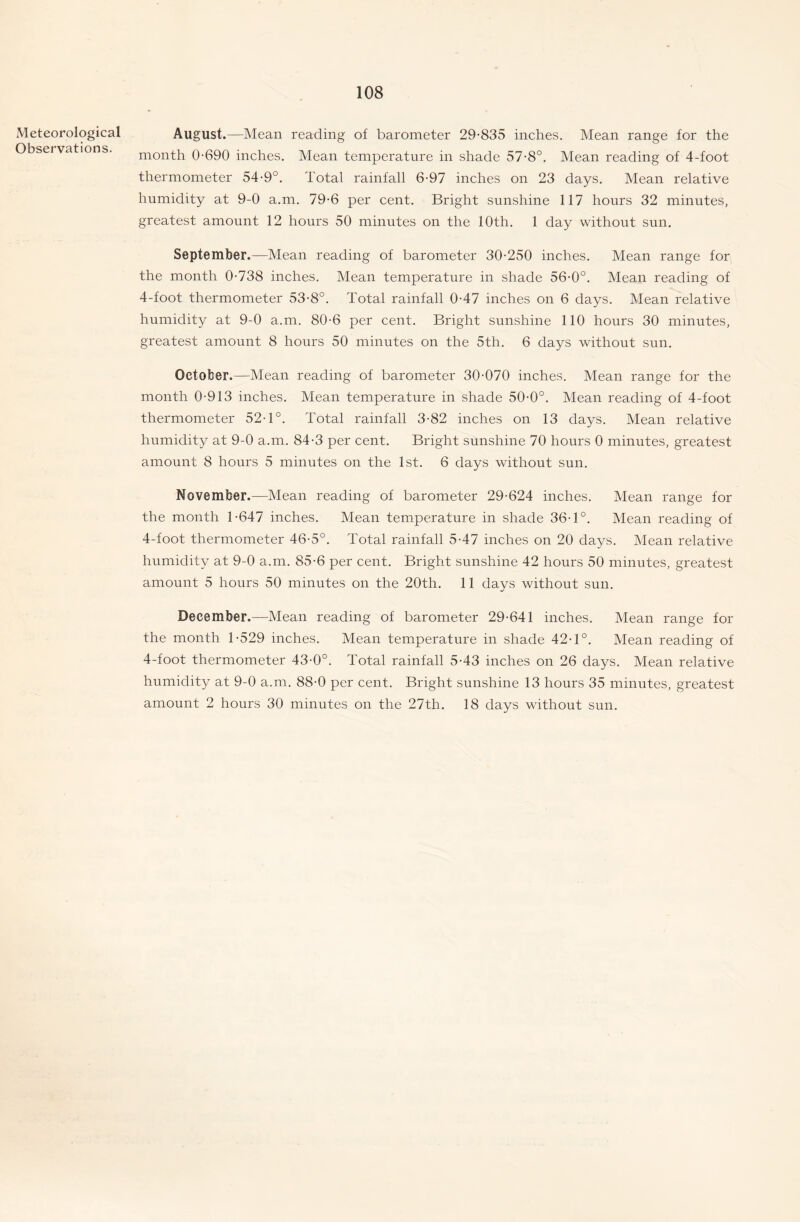 Meteorological August.—Mean reading of barometer 29-835 inches. Mean range for the Observations. month 0-690 inches. Mean temperature in shade 57-8°. Mean reading of 4-foot thermometer 54-9°. Total rainfall 6-97 inches on 23 days. Mean relative humidity at 9-0 a.m. 79-6 per cent. Bright sunshine 117 hours 32 minutes, greatest amount 12 hours 50 minutes on the 10th. 1 day without sun. September.—Mean reading of barometer 30-250 inches. Mean range for the month 0-738 inches. Mean temperature in shade 56-0°. Mean reading of 4-foot thermometer 53-8°. Total rainfall 0-47 inches on 6 days. Mean relative humidity at 9-0 a.m. 80-6 per cent. Bright sunshine 110 hours 30 minutes, greatest amount 8 hours 50 minutes on the 5th. 6 days without sun. October.—Mean reading of barometer 30-070 inches. Mean range for the month 0-913 inches. Mean temperature in shade 50-0°. Mean reading of 4-foot thermometer 52-1°. Total rainfall 3-82 inches on 13 days. Mean relative humidity at 9-0 a.m. 84-3 per cent. Bright sunshine 70 hours 0 minutes, greatest amount 8 hours 5 minutes on the 1st. 6 days without sun. November.—Mean reading of barometer 29-624 inches. Mean range for the month 1-647 inches. Mean temperature in shade 36-1°. Mean reading of 4-foot thermometer 46-5°. Total rainfall 5-47 inches on 20 days. Mean relative humidity at 9-0 a.m. 85-6 per cent. Bright sunshine 42 hours 50 minutes, greatest amount 5 hours 50 minutes on the 20th. 11 days without sun. December.—Mean reading of barometer 29-641 inches. Mean range for the month 1-529 inches. Mean temperature in shade 42-1°. Mean reading of 4-foot thermometer 43-0°. Total rainfall 5-43 inches on 26 days. Mean relative humidity at 9-0 a.m. 88-0 per cent. Bright sunshine 13 hours 35 minutes, greatest amount 2 hours 30 minutes on the 27th. 18 days without sun.