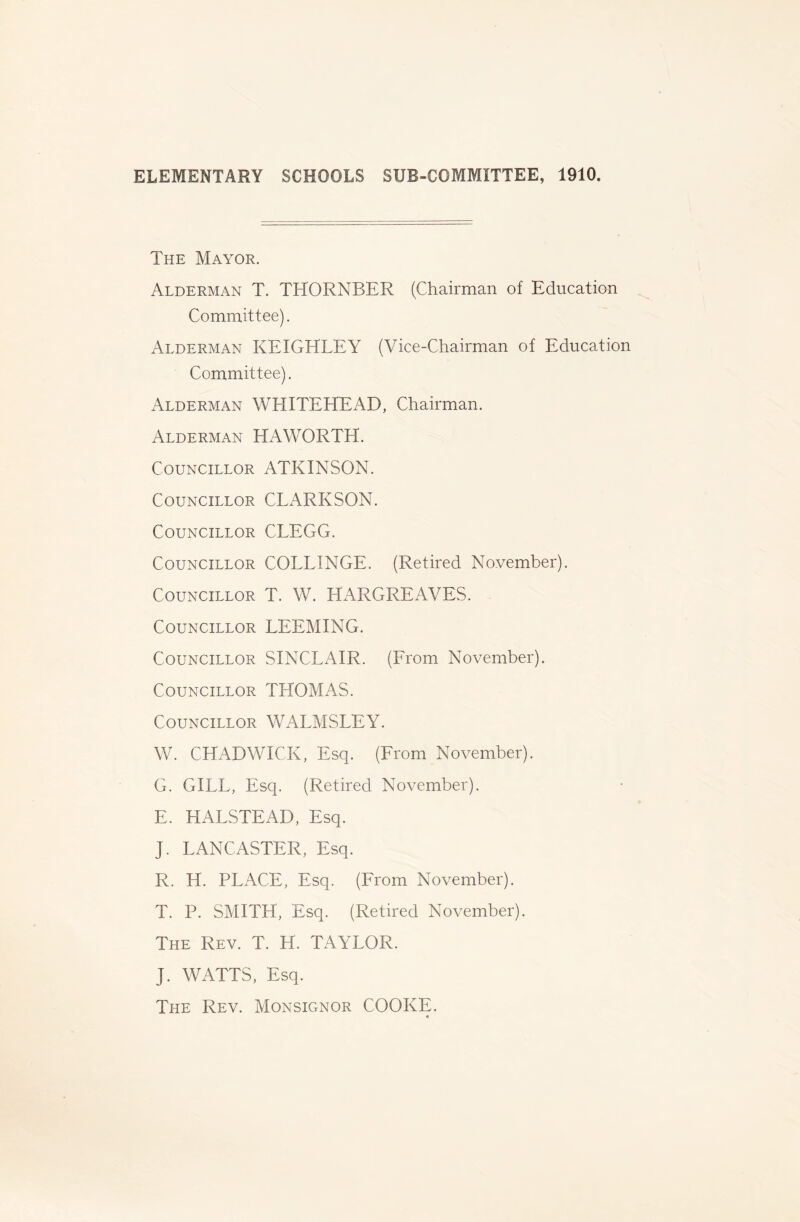 The Mayor. Alderman T. THORNBER (Chairman of Education Committee). Alderman KEIGHLEY (Vice-Chairman of Education Committee). Alderman WHITEHEAD, Chairman. Alderman HAWORTH. Councillor ATKINSON. Councillor CLARKSON. Councillor CLEGG. Councillor COLLINGE. (Retired November). Councillor T. W. HARGREAVES. Councillor LEEMING. Councillor SINCLAIR. (Erom November). Councillor THOMAS. Councillor WALMSLEY. W. CHADWICK, Esq. (From November). G. GILL, Esq. (Retired November). E. HALSTEAD, Esq. J. LANCASTER, Esq. R. H. PLACE, Esq. (From November). T. P. SMITH, Esq. (Retired November). The Rev. T. H. TAYLOR. J. WATTS, Esq. The Rev. Monsignor COOKE.