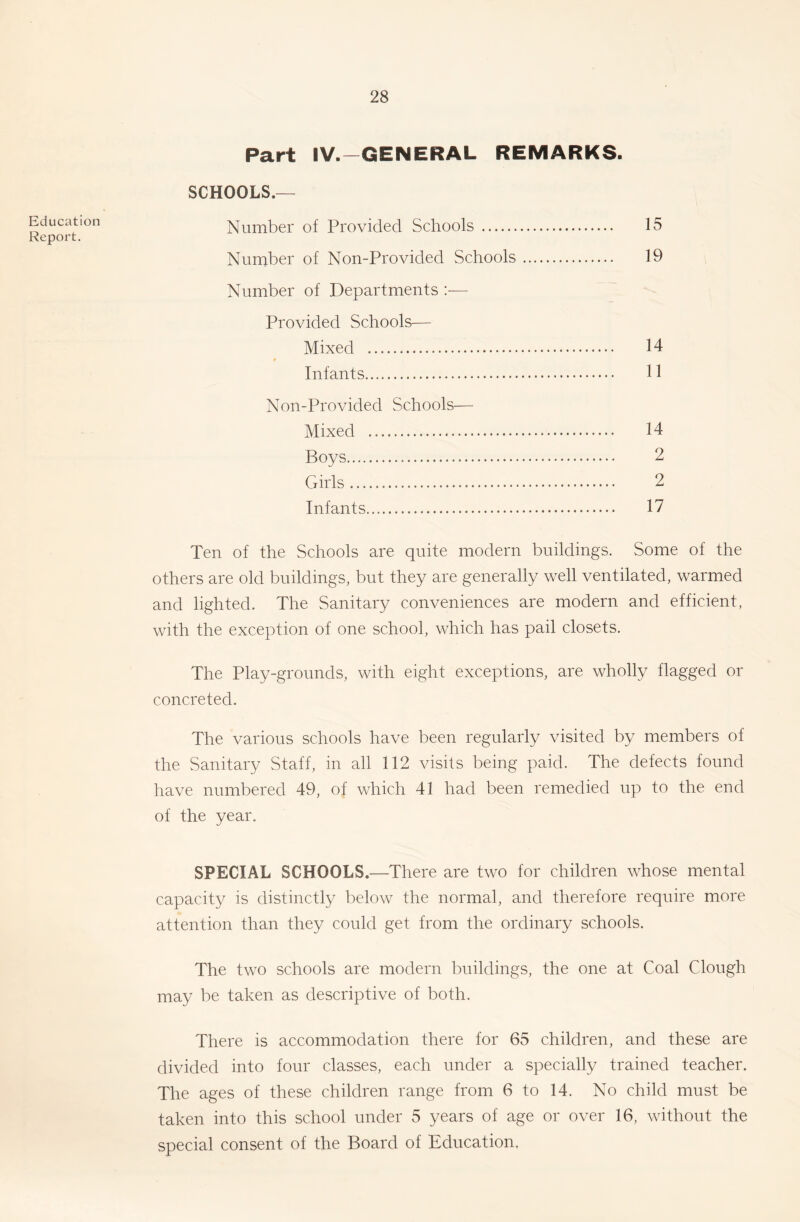 Education Report. Part IV.-GENERAL REMARKS. SCHOOLS.— Number of Provided Schools 15 Number of Non-Provided Schools 19 Number of Departments :■— Provided Schools— Mixed 14 Infants 11 Non-Provided Schools— Mixed 14 Boys 2 Girls 2 Infants 17 Ten of the Schools are quite modern buildings. Some of the others are old buildings, but they are generally well ventilated, warmed and lighted. The Sanitary conveniences are modern and efficient, with the exception of one school, which has pail closets. The Play-grounds, with eight exceptions, are wholly flagged or concreted. The various schools have been regularly visited by members of the Sanitary Staff, in all 112 visits being paid. The defects found have numbered 49, of which 41 had been remedied up to the end of the year. SPECIAL SCHOOLS.—There are two for children whose mental capacity is distinctly below the normal, and therefore require more attention than they could get from the ordinary schools. The two schools are modern buildings, the one at Coal Clough may be taken as descriptive of both. There is accommodation there for 65 children, and these are divided into four classes, each under a specially trained teacher. The ages of these children range from 6 to 14. No child must be taken into this school under 5 years of age or over 16, without the special consent of the Board of Education.