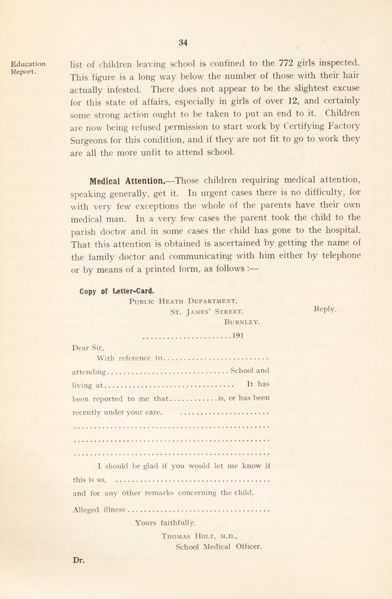 Education Report. list of children leaving school is confined to the 772 girls inspected. This figure is a long way below the number of those with their hair actually infested. There does not appear to be the slightest excuse for this state of affairs, especially in girls of over 12, and certainly some strong action ought to be taken to put an end to it. Children are now being refused permission to start work by Certifying Factory Surgeons for this condition, and if they are not fit to go to work they are all the more unfit to attend school. Medical Attention—Those children requiring medical attention, speaking generally, get it. In urgent cases there is no difficulty, for with very few exceptions the whole of the parents have their own medical man. In a very few cases the parent took the child to the parish doctor and in some cases the child has gone to the hospital. That this attention is obtained is ascertained by getting the name of the family doctor and communicating with him either by telephone or by means of a printed form, as follows :— Copy of Letter-Card. Public Heath Department, St. James’ Street. Burnley. Dear Sir, With reference to . . attending living at been reported to me that recently under yonr care. 191 . . . School and .... It has is, or has been Reply. I should be glad if you would let me know if this is so, and for any other remarks concerning the child. Alleged illness Yours faithfully, Thomas Holt, m.d., School Medical Officer. Dr.