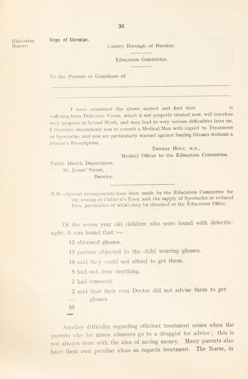 Copy of Circular. Education Report. County Borough of Burnley. j Education Committee. i To the Parents or Guardians of I have examined the above named and find that is suffering from Defective Vision, which if not properly treated now, will interfere with progress in School Work, and may lead to very serious difficulties later on. I therefore recommend vou to consult a Medical Man with regard to Treatment or Spectacles, and you are particularly warned against buying Glasses without a Doctor’s Prescription. Thomas Holt, m.d., Medical Officer to the Education Committee. Public Health Department, St. James’ Street, Burnley. N.B.—Special arrangements have been made by the Education Committee for the testing of Children’s Eyes, and the supply of Spectacles at reduced Fees, particulars of which may be obtained at the Education Office. 01 the seven year old children who were found with defective sight, it was found that:— 12 obtained glasses. 13 parents objected to the child wearing glasses. 16 said they could not afford to get them. 5 had not done anything. 7 had removed. 2 said that their own Doctor did not advise them to get — glasses. 55 Another difficulty regarding efficient treatment arises when the parents who for minor ailments go to a druggist for advice ; this is not always done with the idea of saving money. Many parents also have their own peculiar ideas as regards treatment. The Nurse, in