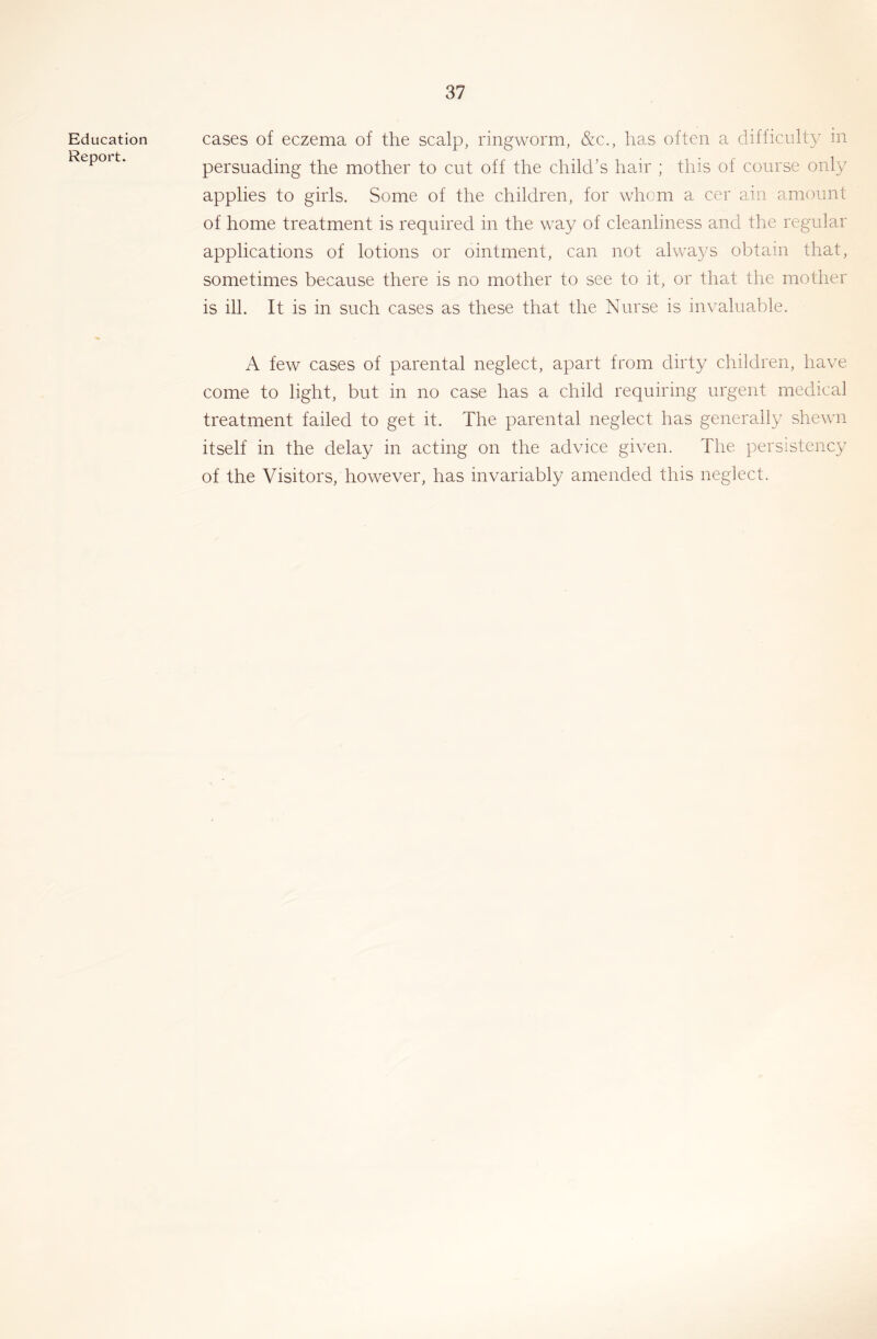 Education Report. cases of eczema of the scalp, ringworm, &c., has often a difficulty in persuading the mother to cut off the child’s hair ; this of course only applies to girls. Some of the children, for whom a cer ain amount of home treatment is required in the way of cleanliness and the regular applications of lotions or ointment, can not always obtain that, sometimes because there is no mother to see to it, or that the mother is ill. It is in such cases as these that the Nurse is invaluable. A few cases of parental neglect, apart from dirty children, have come to light, but in no case has a child requiring urgent medical treatment failed to get it. The parental neglect has generally shewn itself in the delay in acting on the advice given. The persistency of the Visitors, however, has invariably amended this neglect.