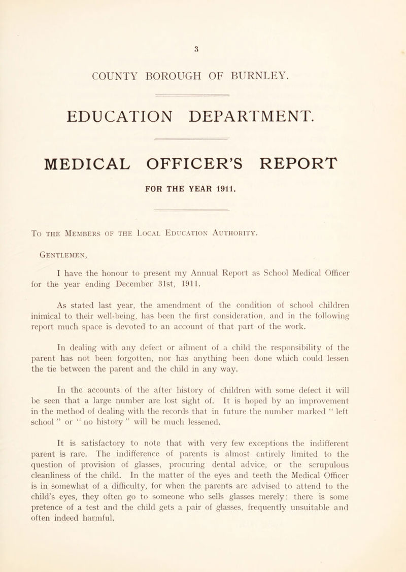 COUNTY BOROUGH OF BURNLEY. EDUCATION DEPARTMENT. MEDICAL OFFICER’S REPORT FOR THE YEAR 1911. To THE Members of the Local Education Authority. Gentlemen, I have the honour to present my Annual Report as School Medical Officer for the year ending December 31st, 1911. As stated last year, the amendment of the condition of school children inimical to their well-being, has been the first consideration, and in the following report much space is devoted to an account of that part of the work. In dealing with any defect or ailment of a child the responsibility of the parent has not been forgotten, nor has anything been done which could lessen the tie between the parent and the child in any way. In the accounts of the after history of children with some defect it will be seen that a large number are lost sight of. It is hoped by an improvement in the method of dealing with the records that in future the numl)er marked “ left school ” or “ no history ” will be much lessened. It is satisfactory to note that with very few exceptions the indifferent parent is rare. The indifference of parents is almost entirely limited to the question of provision of glasses, procuring dental advice, or the scrupulous cleanliness of the child. In the matter of the eyes and teeth the Medical Officer is in somewhat of a difficulty, for when the parents are advised to attend to the child’s eyes, they often go to someone who sells glasses merely: there is some pretence of a test and the child gets a pair of glasses, frequently unsuitable and often indeed harmful.