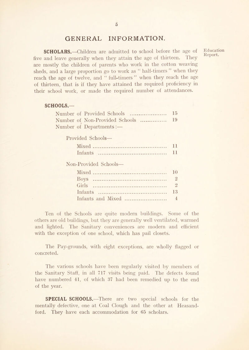 6 GENERAL INFORMATION. SCHOLARS.—Children are admitted to school before the age of five and leave generally when they attain the age of thirteen. Ihey are mostly the children of parents who work in the cotton weaving sheds, and a large proportion go to work as ‘‘ half-timers ” when they reach the age of twelve, and “ full-timers ” when they reach the age of thirteen, that is if they have attained the required proficiency in their school work, or made the required number of attendances. SCHOOLS.— Number of Provided Schools 15 Number of Non-Provided Schools 19 Number of Departments :— Provided Schools— Mixed 11 Infants 11 Non-Provided Schools— Mixed 10 Boys 2 Girls 2 Infants 13 Infants and Mixed 4 Ten of the Schools are quite modern buildings. Some of the others are old buildings, but they are generally well ventilated, warmed and lighted. The Sanitary conveniences are modern and efficient with the exception of one school, which has pail closets. The Pay-grounds, with eight exceptions, are wholly flagged or concreted. The various schools have been regularly visited by members of the Sanitary Staff, in all 717 visits being paid. The defects found have numbered 41, of which 37 had been remedied up to the end of the year. SPECIAL SCHOOLS.—There are two special schools for the mentally defective, one at Coal Clough and the other at Heasand- ford. They have each accommodation for 65 scholars. Education