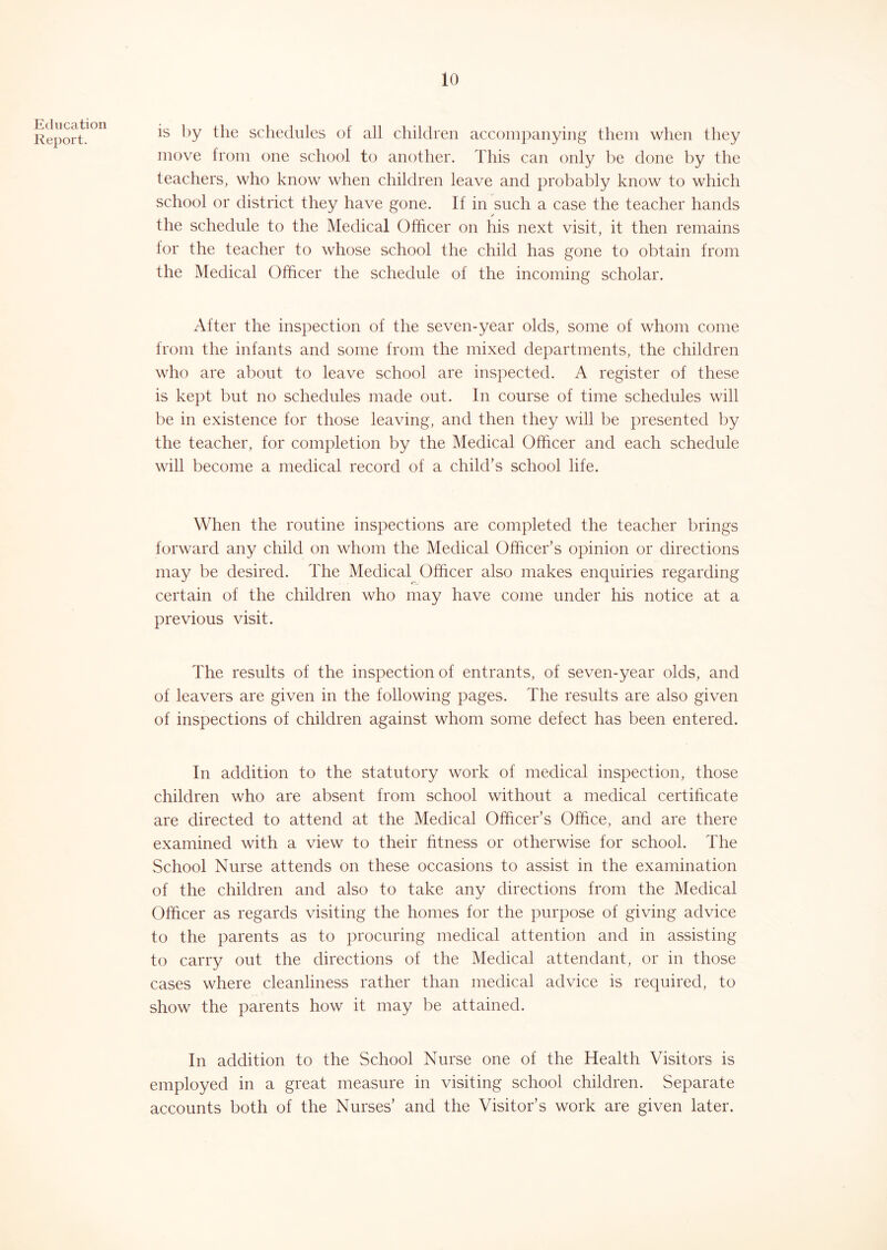 Education Report. is by tlie schedules of all children accompanying them when they move from one school to another. This can only be done by the teachers, who know when children leave and probably know to which school or district they have gone. If in such a case the teacher hands the schedule to the Medical Officer on his next visit, it then remains for the teacher to whose school the child has gone to obtain from the Medical Officer the schedule of the incoming scholar. After the inspection of the seven-year olds, some of whom come from the infants and some from the mixed departments, the children who are about to leave school are inspected. A register of these is kept but no schedules made out. In course of time schedules will be in existence for those leaving, and then they will be presented by the teacher, for completion by the Medical Officer and each schedule will become a medical record of a child’s school life. When the routine inspections are completed the teacher brings forward any child on whom the Medical Officer’s opinion or directions may be desired. The Medical Officer also makes enquiries regarding certain of the children who may have come under his notice at a previous visit. The results of the inspection of entrants, of seven-year olds, and of leavers are given in the following pages. The results are also given of inspections of children against whom some defect has been entered. In addition to the statutory work of medical inspection, those children who are absent from school without a medical certificate are directed to attend at the Medical Officer’s Office, and are there examined with a view to their fitness or otherwise for school. The School Nurse attends on these occasions to assist in the examination of the children and also to take any directions from the Medical Officer as regards visiting the homes for the purpose of giving advice to the parents as to procuring medical attention and in assisting to carry out the directions of the Medical attendant, or in those cases where cleanliness rather than medical advice is required, to show the parents how it may be attained. In addition to the School Nurse one of the Health Visitors is employed in a great measure in visiting school children. Separate accounts both of the Nurses’ and the Visitor’s work are given later.