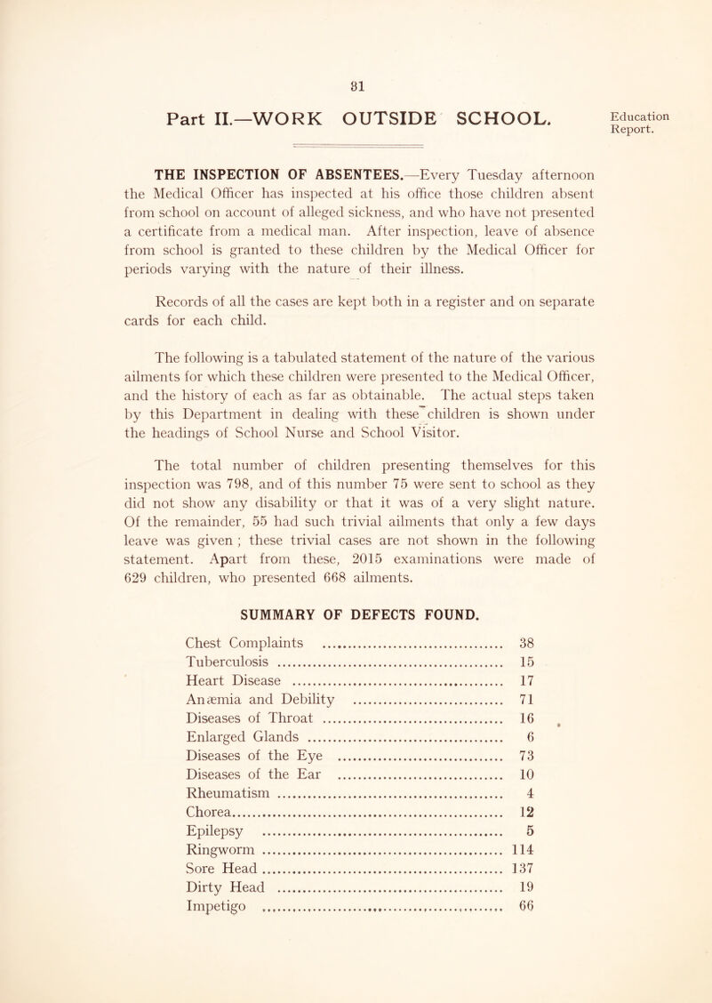 Part IL—WORK OUTSIDE SCHOOL, THE INSPECTION OF ABSENTEES.—Every Tuesday afternoon the Medical Officer has inspected at his office those children absent from school on account of alleged sickness, and who have not presented a certificate from a medical man. After inspection, leave of absence from school is granted to these children by the Medical Officer for periods varying with the nature of their illness. Records of all the cases are kept both in a register and on separate cards for each child. The following is a tabulated statement of the nature of the various ailments for which these children were presented to the Medical Officer, and the history of each as far as obtainable. The actual steps taken by this Department in dealing with these children is shown under the headings of School Nurse and School Visitor. The total number of children presenting themselves for this inspection was 798, and of this number 75 were sent to school as they did not show any disability or that it was of a very slight nature. Of the remainder, 55 had such trivial ailments that only a few days leave was given ; these trivial cases are not shown in the following statement. Apart from these, 2015 examinations were made of 629 children, who presented 668 ailments. SUMMARY OF DEFECTS FOUND. Chest Complaints 38 Tuberculosis 15 Heart Disease 17 Aniiemia and Debility 71 Diseases of Throat 16 Enlarged Glands 6 Diseases of the Eye 73 Diseases of the Ear 10 Rheumatism 4 Chorea 12 Epilepsy 5 Ringworm 114 vSore Head 137 Dirty Head 19 Impetigo 66 Education