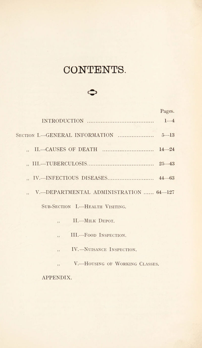 CONTENTS. Pages. INTRODUCTION 1—4 Section I.—GENERAL INFORMATION 5—13 „ II.—CAUSES OF DEATH 14—24 „ III.—TUBERCULOSIS 25—43 „ IV.—INFECTIOUS DISEASES 44—63 „ V.—DEPARTMENTAL ADMINISTRATION 64—127 Sub-Section I.-—Health Visiting. „ II.-—Milk Depot. ,, III.—Food Inspection. ,, IV.—Nuisance Inspection. V.-—Housing of Working Classes. APPENDIX.