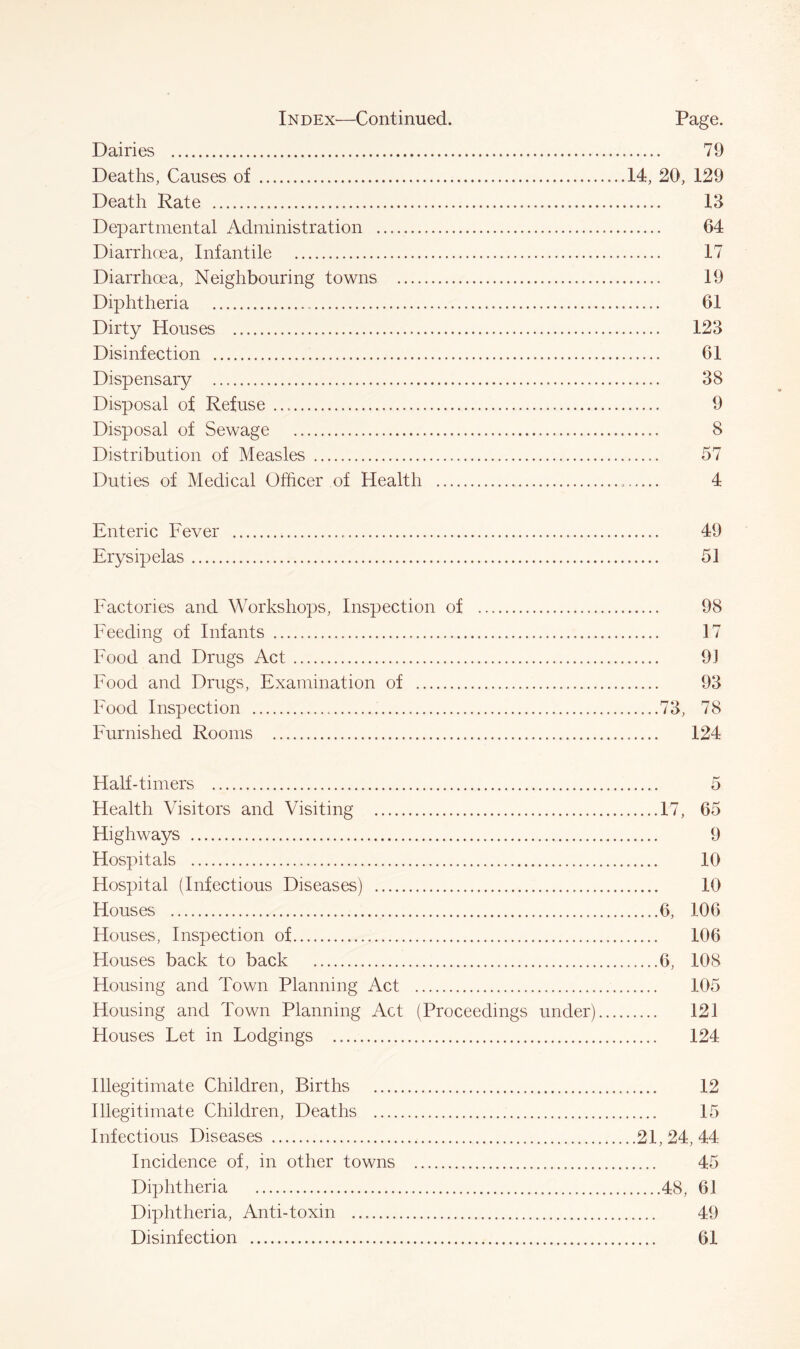 Dairies 79 Deaths, Causes of 14, 20, 129 Death Rate 13 Departmental Administration 64 Diarrhoea, Infantile 17 Diarrhoea, Neighbouring towns 19 Diphtheria 61 Dirty Houses 123 Disinfection 61 Dispensary 38 Disposal of Refuse 9 Disposal of Sewage 8 Distribution of Measles 57 Duties of Medical Officer of Health 4 Enteric Fever 49 Erysipelas 51 Factories and Workshops, Inspection of 98 Feeding of Infants 17 Food and Drugs Act 91 Food and Drugs, Examination of 93 Food Inspection 73, 78 Furnished Rooms 124 Half-timers Health Visitors and Visiting Highways Hospitals Hospital (Infectious Diseases) Houses Houses, Inspection of Houses back to back Housing and Town Planning Act Housing and Town Planning Act (Proceedings under) Houses Fet in Lodgings 17, 65 9 10 10 6, 106 106 6, 108 105 121 124 Illegitimate Children, Births 12 Illegitimate Children, Deaths 15 Infectious Diseases 21, 24, 44- Incidence of, in other towns 45 Diphtheria 48, 61 Diphtheria, Anti-toxin 49 Disinfection 61