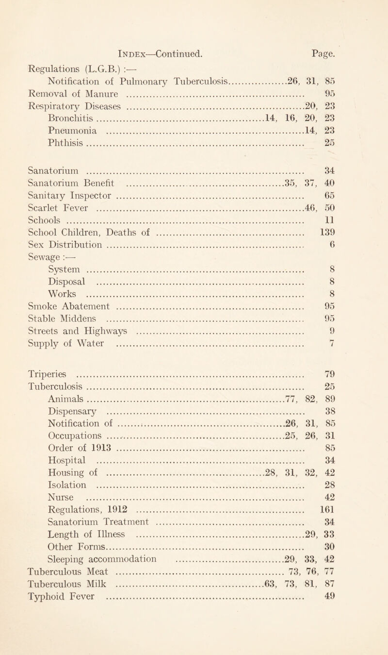 Regulations (L.G.B.) :•— Notification of Pulmonary Tuberculosis 26, 31, 85 Removal of Manure 95 Respiratory Diseases ....20, 23 Bronchitis 14, 16, 20, 23 Pneumonia 14, 23 Phthisis 25 Sanatorium 34 Sanatorium Benefit 35, 37, 40 Sanitaiy Inspector 65 Scarlet Fever 46, 50 Schools 11 School Children, Deaths of 139 Sex Distribution 6 Sewage System 8 Disposal 8 Works 8 Smoke Abatement 95 Stable Middens 95 Streets and Highways 9 Supply of Water 7 Triperies 79 Tuberculosis 25 Animals 77, 82, 89 Dispensary 38 Notification of ; 26, 31, 85 Occupations 25, 26, 31 Order of 1913 85 Hospital 34 Housing of 28, 31, 32, 42 Isolation 28 Nurse 42 Regulations, 1912 161 Sanatorium Treatment 34 Length of Illness 29, 33 Other Forms 30 Sleeping accommodation 29, 33, 42 Tuberculous Meat 73, 76, 77 Tuberculous Milk 63, 73, 81, 87 Typhoid Fever 49