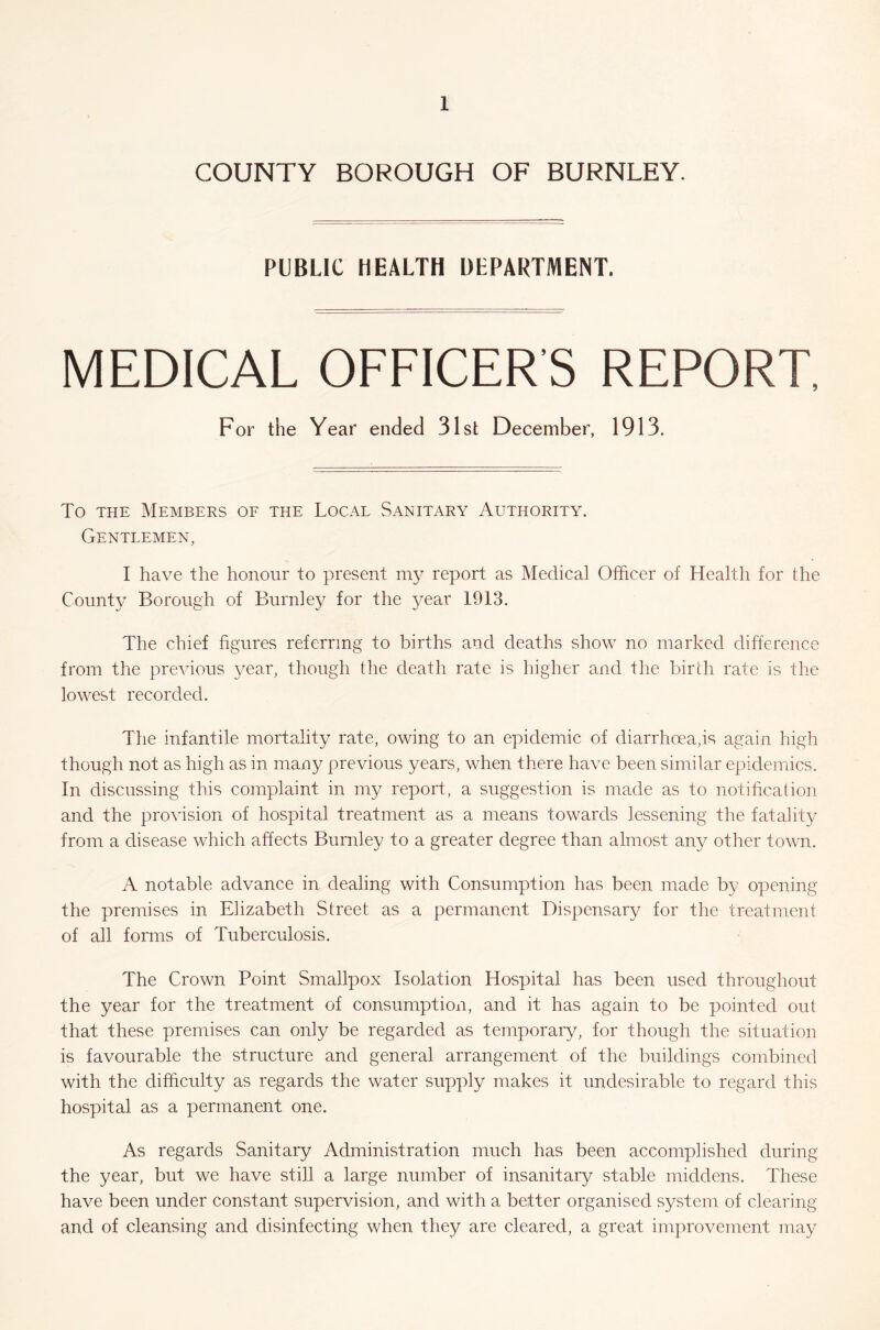 COUNTY BOROUGH OF BURNLEY. PUBLIC HEALTH DEPARTMENT. MEDICAL OFFICER'S REPORT, For the Year ended 31st December, 1913. To the Members of the Local Sanitary Authority. Gentlemen, I have the honour to present my report as Medical Officer of Health for the County Borough of Burnley for the year 1913. The chief figures referring to births and deaths show no marked difference from the previous year, though the death rate is higher and the birth rate is the lowest recorded. The infantile mortality rate, owing to an epidemic of diarrhoea,is again high though not as high as in many previous years, when there have been similar epidemics. In discussing this complaint in my report, a suggestion is made as to notification and the provision of hospital treatment as a means towards lessening the fatality from a disease which affects Burnley to a greater degree than almost any other town. A notable advance in dealing with Consumption has been made by opening the premises in Elizabeth Street as a permanent Dispensary for the treatment of all forms of Tuberculosis. The Crown Point Smallpox Isolation Hospital has been used throughout the year for the treatment of consumption, and it has again to be pointed out that these premises can only be regarded as temporary, for though the situation is favourable the structure and general arrangement of the buildings combined with the difficulty as regards the water supply makes it undesirable to regard this hospital as a permanent one. As regards Sanitary Administration much has been accomplished during the year, but we have still a large number of insanitary stable middens. These have been under constant supervision, and with a better organised system of clearing and of cleansing and disinfecting when they are cleared, a great improvement may