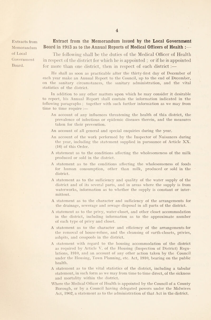 Extracts from Memorandum of Local Government Board. Extract from the Memorandum issued by the Local Government Board in 1913 as to the Annual Reports of Medical Officers of Health :— The following shall be the duties of the Medical Officer of Health in respect of the district for which he is appointed ; or if he is appointed for more than one district, then in respect of each district :•— He shall as soon as practicable after the thirty-first day of December of each year make an Annual Report to the Council, up to the end of December, on the sanitary circumstances, the sanitary administration, and the vital statistics of the district. In addition to any other matters upon which he may consider it desirable to report, his Annual Report shall contain the information indicated in the following paragraphs ; together with such further information as we may from time to time require :— An account of any influences threatening the health of this district, the prevalence of infectious or epidemic diseases therein, and the measures taken for their prevention. An account of all general and special enquiries during the year. An account of the work performed by the Inspector of Nuisances during the year, including the statement supplied in pursuance of Article XX. (16) of this Order. A statement as to the conditions affecting the wholesomeness of the milk produced or sold in the district. A statement as to the conditions affecting the wholesomeness of foods for human consumption, other than milk, produced or sold in the district. A statement as to the sufficiency and quality of the water supply of the district and of its several parts, and in areas where the supply is from waterworks, information as to whether the supply is constant or inter- mittent. A statement as to the character and sufficiency of the arrangements for the drainage, sewerage and sewage disposal in all parts of the district. A statement as to the privy, water-closet, and other closet accommodation in the district, including information as to the approximate number of each type of privy and closet. A statement as to the character and efficiency of the arrangements for the removal of house-refuse, and the cleansing of earth-closets, privies, ashpits, and cesspools in the district. A statement with regard to the housing accommodation of the district as required by Article V. of the Housing (Inspection of District) Regu- lations, 1910, and an account of any other action taken by the Council under the Housing, Town Planning, etc. Act, 1910, bearing on the public health. A statement as to the vital statistics of the district, including a tabular statement, in such form as we may from time to time direct, of the sickness and mortality within the district. Where the Medical Officer of Health is appointed by the Council of a County Borough, or by a Council having delegated powers under the Midwives Act, 1902, a statement as to the administration of that Act in the district,