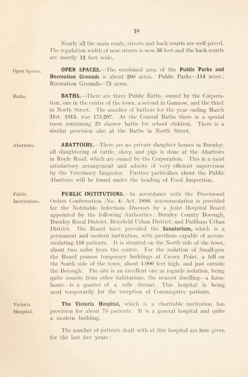 Open Spaces. Baths. Abattoirs. Public Institutions. Victoria Hospital. Nearly all the main roads, streets and back courts are well paved. The regulation width of new streets is now 36 feet and the back courts are mostly 12 feet wide. OPEN SPACES.—The combined area of the Public Parks and Recreation Grounds is about 200 acres. Public Parks—114 acres ; Recreation Grounds—73 acres. BATHS.—There are three Public Baths, owned by the Corpora- tion, one in the centre of the town, a second in Gannow, and the third in North Street. The number of bathers for the year ending March 31st, 1913, was 175,207. At the Central Baths there is a special room containing 25 shower baths for school children. There is a similar provision also at the Baths in North Street. ABATTOIRS.—There are no private slaughter houses in Burnley, all slaughtering of cattle, sheep and pigs is done at the Abattoirs in Royle Road, which are owned by the Corporation. This is a most satisfactory arrangement and admits of very efficient supervision by the Veterinary Inspector. Further particulars about the Public Abattoirs will be found under the heading of Food Inspection. PUBLIC INSTITUTIONS.—In accordance with the Provisional Orders Confirmation (No. 4) Act, 1886, accommodation is provided for the Notifiable Infectious Diseases by a Joint Hospital Board appointed by the following Authorities : Burnley County Borough, Burnley Rural District, Brierfield Urban District, and Padiham Urban District. The Board have provided the Sanatorium, which is a permanent and modern institution, with pavilions capable of accom- modating 116 patients. It is situated on the North side of the town, about two miles from the centre. For the isolation of Small-pox the Board possess temporary buildings at Crown Point, a hill on the South side of the town, about 1,000 feet high, and just outside the Borough. The site is an excellent one as regards isolation, being quite remote from other habitations, the nearest dwelling-—a farm- house—is a quarter of a mile distant. This hospital is being used temporarily for the reception of Consumptive patients. The Victoria Hospital, which is a charitable institution, has provision for about 75 patients. It is a general hospital and quite a modern building. The number of patients dealt with at this hospital are here given for the last five years :