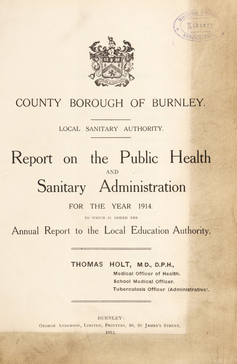 COUNTY BOROUGH OF BURNLEY. LOCAL SANITARY AUTHORITY. Report on the Public Health AND Sanitary Administration FOR THE YEAR 1914. TO WHICH IS ADDED THE Annual Report to the Local Education Authority. THOMAS HOLT, M D., D.P.H., Medical Officer of Health. School Medical Officer. Tuberculosis Officer (Administrative). BURNLEY: George Anderson, Limited, Printers, 50, St James’s Street. 1915. -AM .Ail