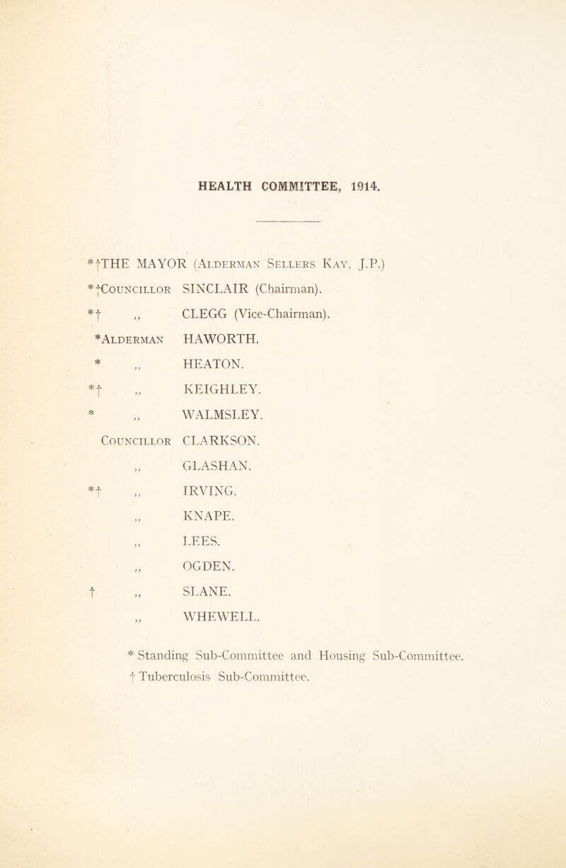 HEALTH COMMITTEE, 1914. j-THE MAYOR (Alderman Sellers Kay, J.P.) * jCoUNCILLOR SINCLAIR (Chairman). % -?• ! > ^ CLEGG (Vice-Chairman). *Alderman HAWORTH. * ) > HEATON. * 4- 1 ■” KEIGHLEY. ❖ y} WALMSLEY. Councillor CLARKSON. ; y GLASHAN. IRVING. y y KNAPE. y y LEES. y y OGDEN. t SLANE. ) y WHEWELL. Standing Sub-Committee and Housing Sub-Committee, t Tuberculosis Sub-Committee.