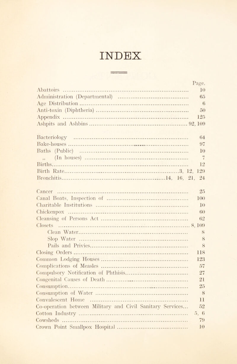 INDEX Page. Abattoirs 10 Administration (Departmental) 65 x\ge Distribution 6 Anti-toxin (Diphtheria) 50 Appendix 125 Ashpits and Ashbins 92, 109 Bacteriology 64 Bake-houses 97 Baths (Public) 10 ,, (In houses) 7 Births 12 Birth Rate ....3, 12, 129 Bronchitis 14, 16, 21, 24 Cancer 25 Canal Boats, Inspection of Cliaritable Institutions Chickenpox Cleansing of Persons Act Closets Clean Water Slop Water Pails and Privies Closing Orders Common Lodging Houses Complications of Measles Compulsory Notification of Phthisis Congenital Causes of Death Consumption Consumption of Water Convalescent Home Co-operation between Military and Civil Sanitary Services... Cotton Industry Cowsheds Crown Point Smallpox Hospital 100 10 60 62 8, 109 8 8 8 118 123 57 27 21 25 8 11 52 5, 6 79 10