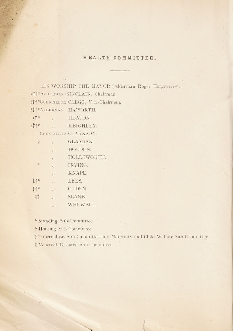 HEALTH COMMITTEE. HIS WORSHIP THE MAYOR (Alderman Roger Hargre? §tt*Alderman SINCLAIR, Chairman. §+j-*Councillor CLEGG, Vice-Chairman. §t f * Alderman HAWORTH. „ HEATON. KEIGHLEY. Councillor CLARKSON. ives). §t* §tt* § * it* tt* §t G LAS HAN. HOLDEN. HOLDSWORTH. IRVING. KNAPE. LEES. OGDEN. SLANE. WHEWELL. * Standing Sub-Committee, f Housing Sub-Committee. X Tuberculosis Sub-Committee and Maternity and Child Welfare Sub-Committee. S Venereal Diseases Sub-Committee (