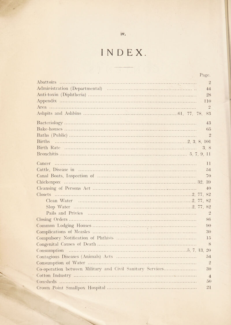 INDEX. Page. Abattoirs 2 Administration (Departmental) 44 Anti-toxin (Diphtheria) 28 Appendix 110 Area 2 Ashpits and Ashbins 61, 77, 78, 83 Bacteriology 43 Bake-houses 65 Baths (Public) 2 Births ..2, 3, 8, 101 Birth Rate ; 3, 8 Bronchitis ; 5, 7, 9, 11 Cancer 11 Cattle, Disease in 54 Canal Boats, Inspection of 70 Chickenpox 32, 39 Cleansing of Persons Act 40 Closets 2, 77, 82 Clean Water 2, 77, 82 Slop Water 2, 77, 82 Pails and Privies 2 Closing Orders 86 Common Lodging Houses 90 Complications of Measles .' 30 Compulsory Notification of Phthisis 15 Congenital Causes of Death 8 Consumption 5, 7, 13, 20 Contagious Diseases (Animals) Acts 54 Consumption of Water 2 Co-operation between Military and Civil Sanitary Services 30 Cotton Industry - 4 Cowsheds 50 Crown Point Smallpox Hospital 21