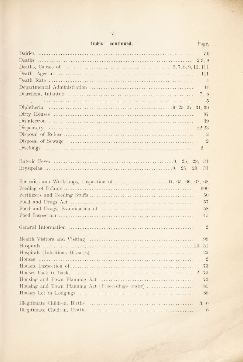 Index — continued. Page. Dairies 50 Deaths 2 3,8 Deaths, Causes of 5, 7, 8, 9, 13, 11 1 Death, Ages at Ill Death Rate 4 Departmental Administration 44 Diarrhoea, Infantile 7, 8 „ 5 Diphtheria . .9, 25, 27, 31, 39 Dirty Houses 87 Disinfection 39 Dispensary 22,23 Disposal of Refuse 2 Disposal of Sewage 2 Dwellings 2 Enteric Fevei Erysipelas Factories ana Workshops, Inspection of Feeding of Infants Fertilizers and Feeding Stuffs Food and Drugs Act Food and Drugs, Examination of Food Inspection ....9, 25, 28, 31 ...9, 25, 29, 31 64, 65, 66, 67, 68 000 50 58 45 General Information Health Visitors and Visiting 99 Hospitals 20, 31 Hospitals (Infectious Diseases) 25 Houses 2 Houses, Inspection of 73 Houses back to back, 2, 75 Housing and Town Planning Act 72 Housing and Town Planning Act (Proceedings under) 85 Houses Let in Lodgings 88 Illegitimate Children, Births 3, 6 Illegitimate Children, Deaths . 6