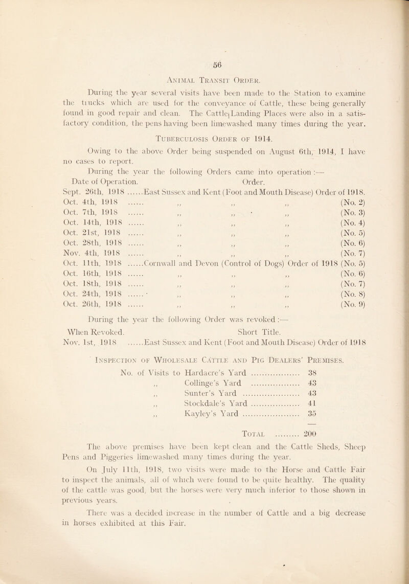 Animal Transit Order. During the year several visits have been made to the Station to examine the trucks which are used for the conveyance of Cattle, these being generally found in good repair and clean. The Cattle] Landing Places were also in a satis- factory condition, the pens having been limewashed many times during the year. Tuberculosis Order of 1914. Owing to the above Order being suspended on August 6th, 1914, I have no cases to report. During the year the following Orders came into operation :— Date of Operation. Order. Sept. 26th, 1918 Oct. 4th, 1918 Oct. 7th, 1918 Oct. 14th, 1918 Oct. 21st, 1918 Oct. 28th, 1918 Nov. 4th, 1918 Oct. 11th, 1918 Oct. 16th, 1918 Oct. 18th, 1918 Oct. 24th, 1918 Oct. 26th, 1918 East Sussex and Kent (Foot and Mouth Disease) Order of 1918. „ „ „ (No. 2) ,, ,, ,, (No. 3) >> >> ,, (No. 4) ,, ,, ,, (No. 5) ,, ,, ,, (No. 6) „ „ „ (No. 7) Cornwall and Devon (Control of Dogs) Order of 1918 (No. 5) ,, ,, ,, (No. 6) (No. 7) (No. 8) ,, ,, ,, (No. 9) During the year the following Order was revoked :•—• When Revoked. Short Title. Nov. 1st, 1918 ......East Sussex and Kent (Foot and Mouth Disease) Order of 1918 Inspection of Wholesale Cattle and Pig Dealers’ Premises. No. of Visits to Hardacre’s Yard 38 ,, Collinge’s Yard 43 ,, Sunter’s Yard 43 ,, Stockdale’s Yard 41 ,, Kayley’s Yard 35 Total 200 The above premises have been kept clean arid the Cattle Sheds, Sheep Pens and Piggeries limewashed many times during the year. On July 11th, 1918, two visits were made to the Horse and Cattle Fair to inspect the animals, all of which were found to be quite healthy. The quality of the cattle was good, but the horses were very much inferior to those shown in previous years. There was a decided increase in the number of Cattle and a big decrease in horses exhibited at this Fair.