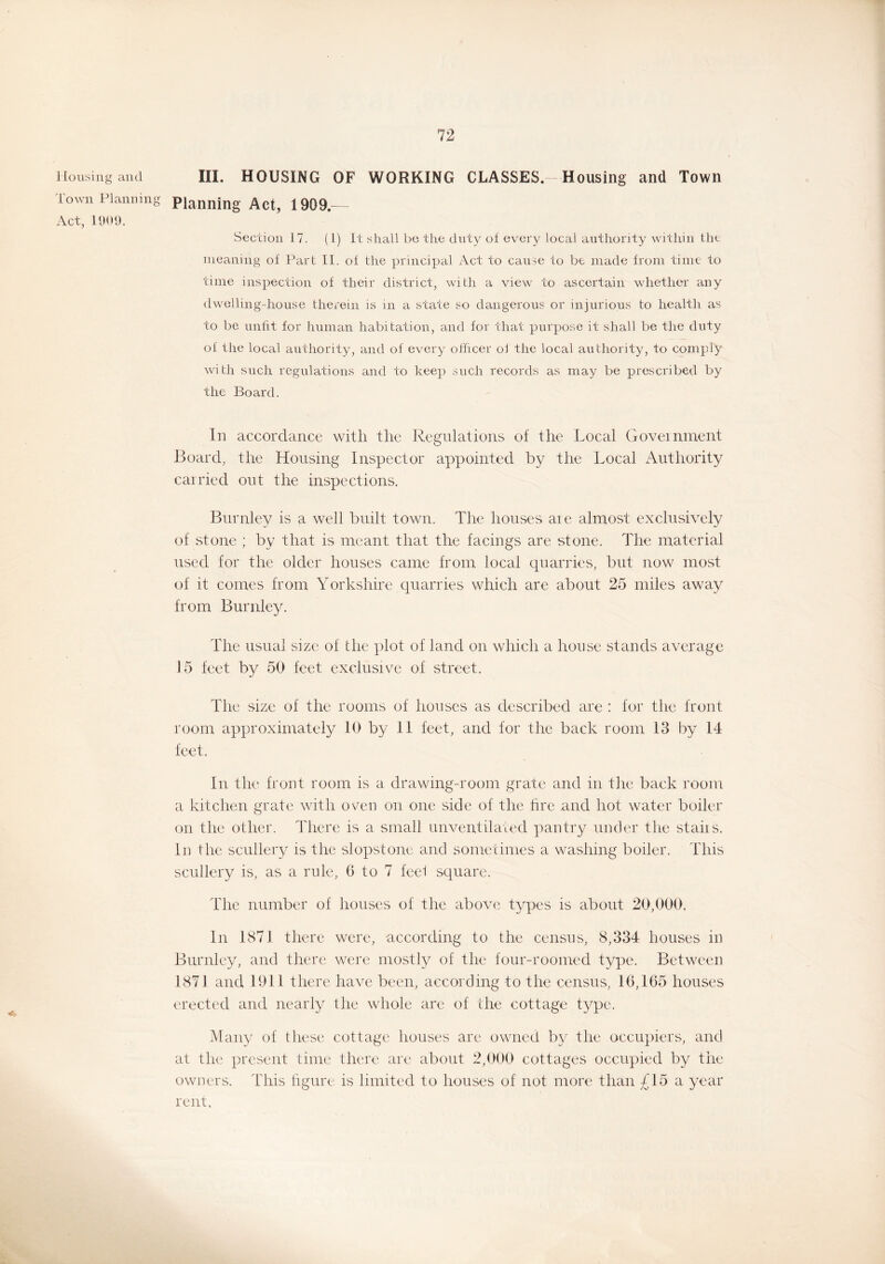 Housing and III. HOUSING OF WORKING CLASSES-Housing and Town I own Planning Planning Act, 1909.— Act, 1909. Section 17. (1) It shall be the duty of every local authority within the meaning of Part II. of the principal Act to cause to be made from time to time inspection of their district, with a view to ascertain whether any dwelling-house therein is m a state so dangerous or injurious to health as to be unfit for human habitation, and for that purpose it shall be the duty of the local authority, and of every officer ol the local authority, to comply with such regulations and to keep such records as may be prescribed by the Board. In accordance with the Regulations of the Local Government Board, the Housing Inspector appointed by the Local Authority carried out the inspections. Burnley is a well built town. The houses aie almost exclusively of stone ; by that is meant that the facings are stone. The material used for the older houses came from local quarries, but now most of it comes from Yorkshire quarries which are about 25 miles away from Burnley. The usual size of the plot of land on which a house stands average 15 feet by 50 feet exclusive of street. The size of the rooms of houses as described are : for the front room approximately 10 by 11 feet, and for the back room 13 by 14 feet. In the front room is a drawing-room grate and in the back room a kitchen grate with oven on one side of the fire and hot water boiler on the other. There is a small unventilated pantry under the staiis. In the scullery is the slopstone and sometimes a washing boiler. This scullery is, as a rule, 6 to 7 feel square. The number of houses of the above types is about 20,000. In 1871 there were, according to the census, 8,334 houses in Burnley, and there were mostly of the four-roomed type. Between 1871 and 1911 there have been, according to the census, 16,165 houses erected and nearly the whole are of the cottage type. Many of these cottage houses are owned by the occupiers, and at the present time there are about 2,000 cottages occupied by the owners. This figure is limited to houses of not more than £15 a year rent.