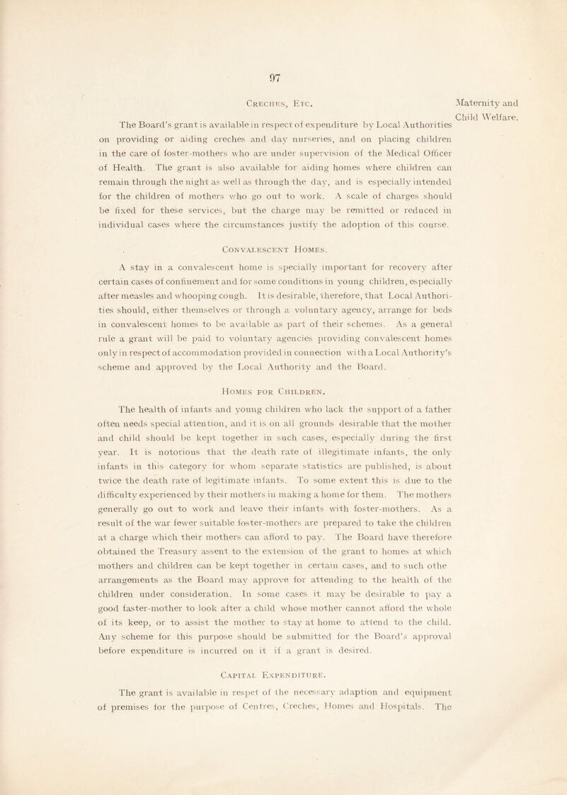 Creches, Etc. The Board’s grant is available in respect of expenditure by Local Authorities on providing or aiding creches and day nurseries, and on placing children in the care of foster-mothers who are under supervision of the Medical Officer of Health. The grant is also available for aiding homes where children can remain through the night as well as through the day, and is especially intended for the children of mothers who go out to work. A scale of charges should be fixed for these services, but the charge may be remitted or reduced in individual cases where the circumstances justify the adoption of this course. Convalescent Homes. A stay in a convalescent home is specially important for recovery after certain cases of confinement and for some conditions in young children, especially after measles and whooping-cough. It is desirable, therefore, that Local Authori- ties should, either themselves or through a voluntary agency, arrange for beds in convalescent homes to be available as part of their schemes. As a general rule a grant will be paid to voluntary agencies providing convalescent homes only in respect of accommodation provided in connection wi th a Local Authority’s scheme and approved by the Local Authority and the Board. Homes for Children. The health of infants and young children who lack the support of a father often needs special attention, and it is on all grounds desirable that the mother and child should be kept together in such cases, especially during the first year. It is notorious that the death rate of illegitimate infants, the only infants in this category for whom separate statistics are published, is about twice the death rate of legitimate infants. To some extent this is due to the difficulty experienced by their mothers in making a home for them, The mothers generally go out to work and leave their infants with foster-mothers. As a result of the war fewer suitable foster-mothers are prepared to take the children at a charge which their mothers can afford to pay. The Board have therefore obtained the Treasury assent to the extension of the grant to homes at which mothers and children can be kept together in certain cases, and to such otlie arrangements as the Board may approve for attending to the health of the children under consideration. In some cases it may be desirable to pay a good faster-mother to look after a child whose mother cannot afford the whole of its keep, or to assist the mother to stay at home to attend to the child. Any scheme for this purpose should be submitted for the Board’s approval before expenditure is incurred on it if a grant is desired. Capital Expenditure. The grant is available in respet of the necessary adaption and equipment of premises for the purpose of Centres, Creches, Homes and Hospitals. The Maternity and Child Welfare.