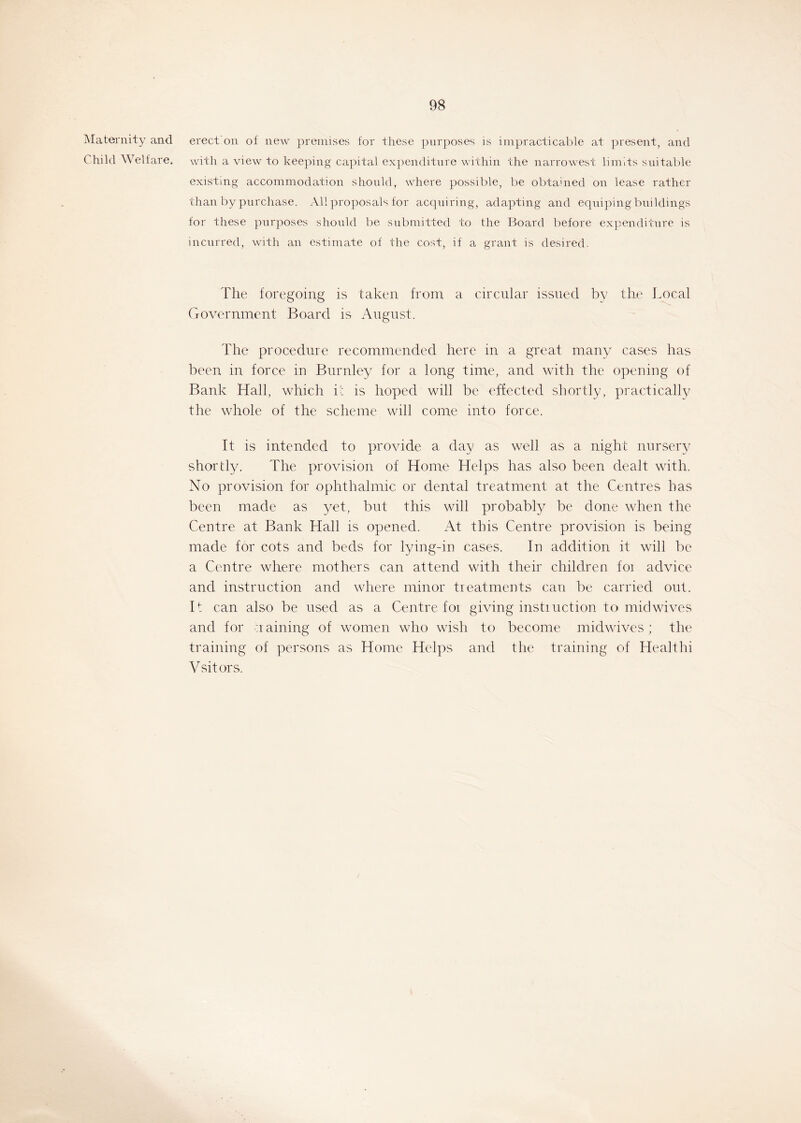 Maternity and Child Welfare. erect on of new premises for these purposes is impracticable at present, and with a view to keeping capital expenditure within the narrowest limits suitable existing accommodation should, where possible, be obtained on lease rather than by purchase. All proposals for acquiring, adapting and equiping buildings for these purposes should be submitted to the Board before expenditure is incurred, with an estimate of the cost, if a grant is desired. The foregoing is taken from a circular issued by the Local Government Board is August. The procedure recommended here in a great many cases has been in force in Burnley for a long time, and with the opening of Bank Hall, which it is hoped will be effected shortly, practically the whole of the scheme will come into force. It is intended to provide a day as well as a night nursery shortly. The provision of Home Helps has also been dealt with. No provision for ophthalmic or dental treatment at the Centres has been made as yet, but this will probably be done when the Centre at Bank Hall is opened. At this Centre provision is being made for cots and beds for lying-in cases. In addition it will be a Centre where mothers can attend with their children foi advice and instruction and where minor treatments can be carried out. If can also be used as a Centre for giving instruction to mid wives and for a aining of women who wish to become midwives; the training of persons as Home Helps and the training of Healthi Vsitors.