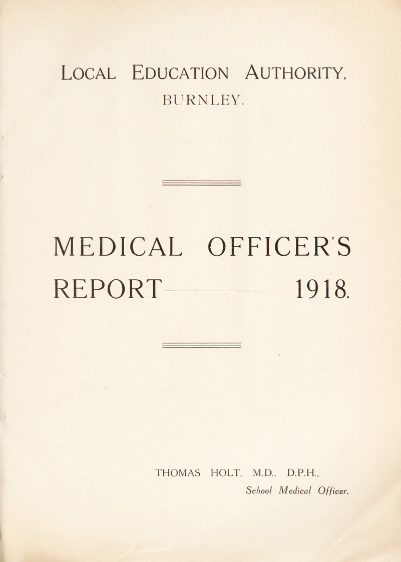 Local Education Authority, BURNLEY. MEDICAL OFFICER'S REPORT 1918. THOMAS HOLT, M.D., D.P.H., School Medical Officer.