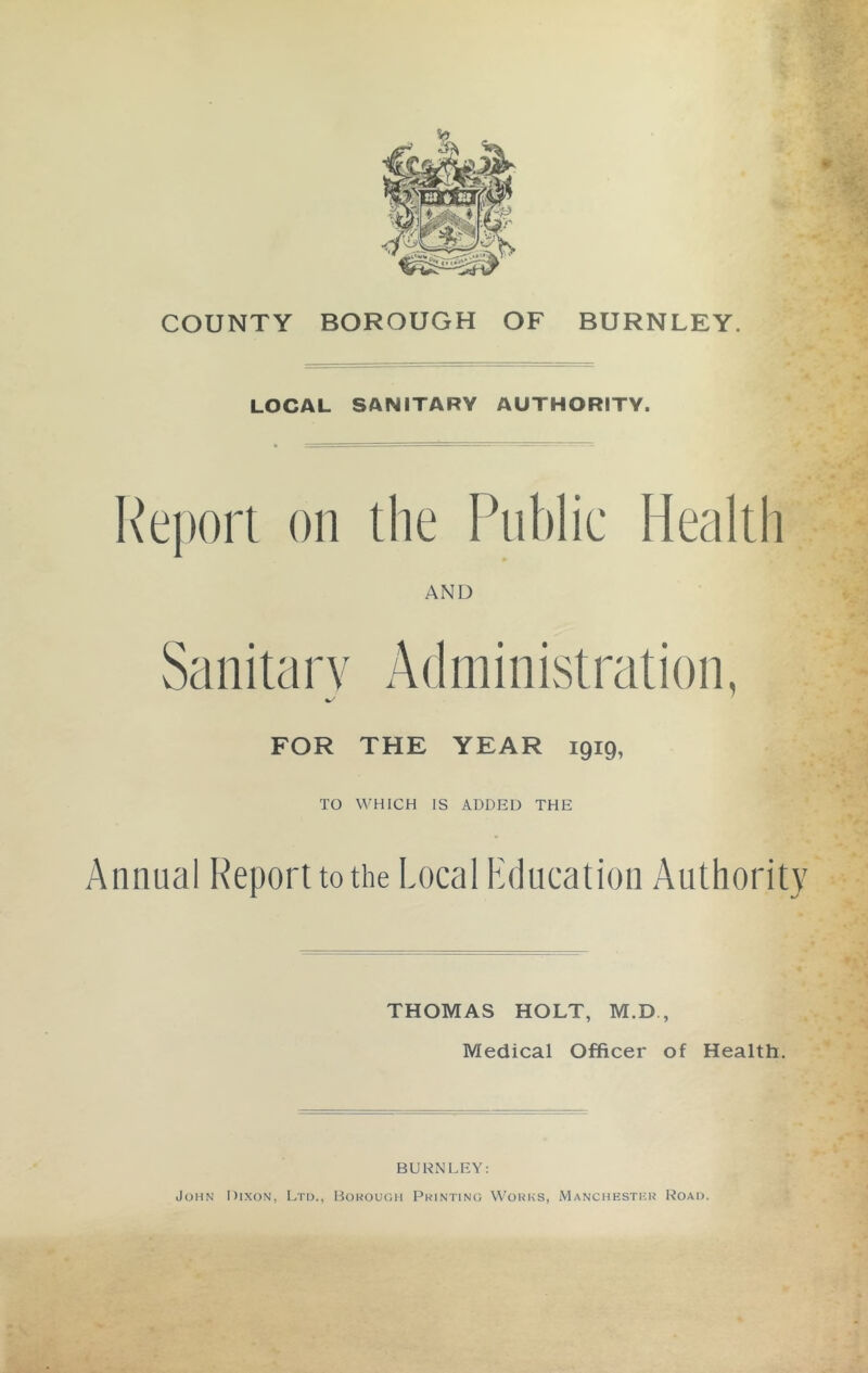 COUNTY BOROUGH OF BURNLEY. LOCAL SANITARY AUTHORITY. Report on the Public Health AND Sanitary Administration, FOR THE YEAR 1919, TO WHICH IS ADDED THE Annual Report to the Local Education Authority THOMAS HOLT, M.D , Medical Officer of Health. BURNLEY: John Dixon, Ltd., Hokough Printing Works, Manchesthr Road.