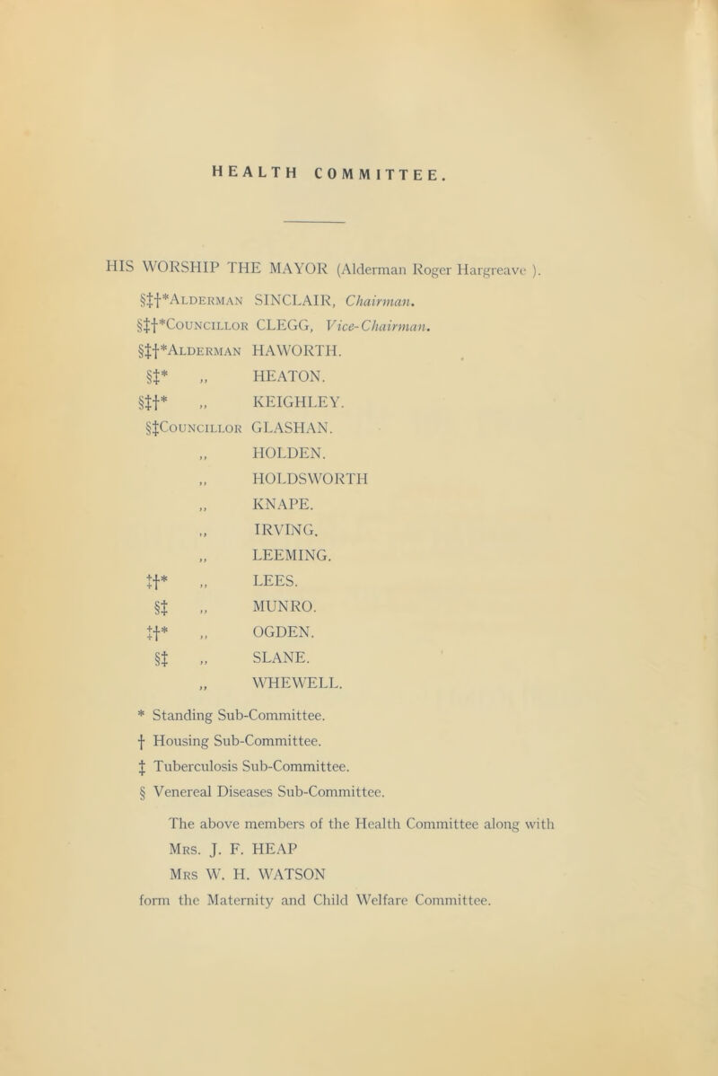 HEALTH COMMITTEE. HIS WORSHIP THE MAYOR (Alderman Roger Hargreave ). §|f*ALDERMAN SINCLAIR, Chairman. §|f*CouNCiLLOR CLEGG, Vice-Chairman. §ff*ALDERMAN HAWORTH. U* .. HEATON. §tt* „ KEIGHLEY. §|CouNciLLOR GLASHAN. HOLDEN. HOLDSWORTH KNAPE. IRVING. LEEMING. LEES. MUNRO. OGDEN. SLANE. WHEWELL. * Standing Sub-Committee, f Housing Sub-Committee. I Tuberculosis Sub-Committee. § Venereal Diseases Sub-Committee. The above members of the Health Committee along with Mrs. J. F. HEAP Mrs W. H. WATSON form the Maternity and Child Welfare Committee.