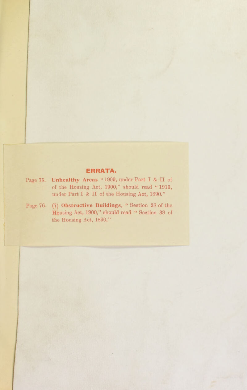 ERRATA. Page 75. Unhealthy Areas “ 1909, under Part I & II of of the Housing Act, 1900,” should read “ 1919, under Part I & II of the Housing Act, 1890.” Page 76. (7) Obstructive Buildins:s, “ Section 23 of the Housing Act, 1900,” should read “ Section 38 of the Housing Act, 1890.”