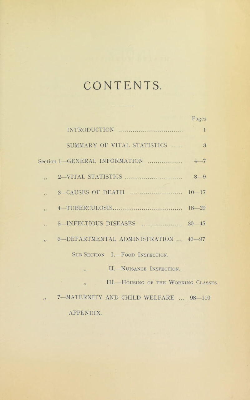 CONTENTS. Pages INTRODUCTION 1 SUMMARY OF VITAL STATISTICS 3 Section 1—GENERAL INFORMATION 4—7 2— VITAL STATISTICS 8—9 3— CAUSES OF DEATH 10—17 4_TUBERCUL0SIS 18—29 5—INEECTIOUS DISEASES 30—45 „ 6—DEPARTMENTAL ADMINISTRATION ... 46—97 Sub-Section I.—Eood Inspection. „ 11.—Nuisance Inspection. ,, III.—Housing of the Working Classes. „ 7—MATERNITY AND CHILD WELEARE ... 98—110 APPENDIX.