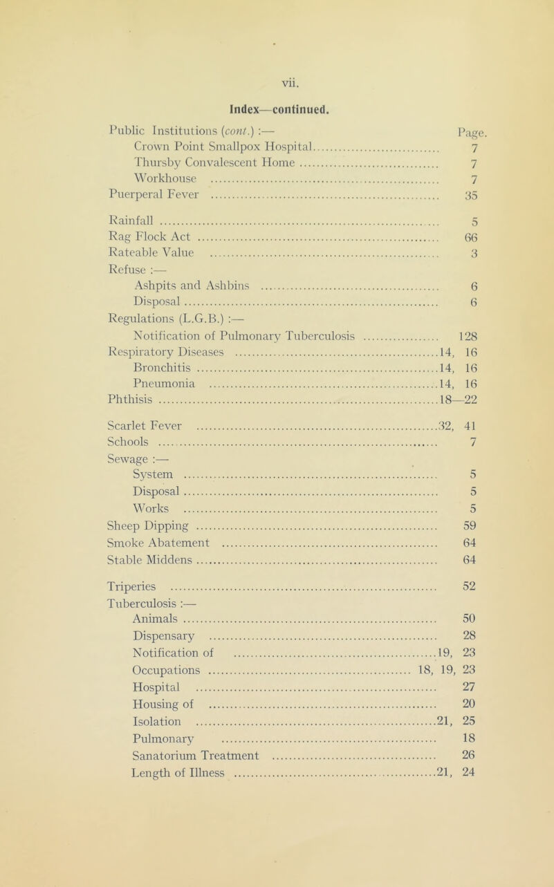Vll. Index—continued. Public Institutions {cont.) :— Page. Crown Point Smallpox Hospital 7 Thursby Convalescent Home 7 Workhouse 7 Puerperal Fever 35 Rainfall 3 Rag Flock Act 66 Rateable Value 3 Refuse :— Ashpits and Ashbins 6 Disposal 6 Regulations (L.G.B.) :— Notification of Pulmonary Tuberculosis 128 Respiratory Diseases 14, 16 Bronchitis 14, 16 Pneumonia 14, 16 Phthisis 18—22 Scarlet Fever 32, 41 Schools 7 Sewage :— Sj^stem 5 Disposal 5 W orks 5 Sheep Dipping 59 Smoke Abatement 64 Stable Middens 64 Triperies 52 Tuberculosis :— Animals 50 Dispensary 28 Notification of 19, 23 Occupations 18, 19, 23 Hospital 27 Housing of 20 Isolation 21, 25 Pulmonary 18 Sanatorium Treatment 26 Length of Illness 21, 24