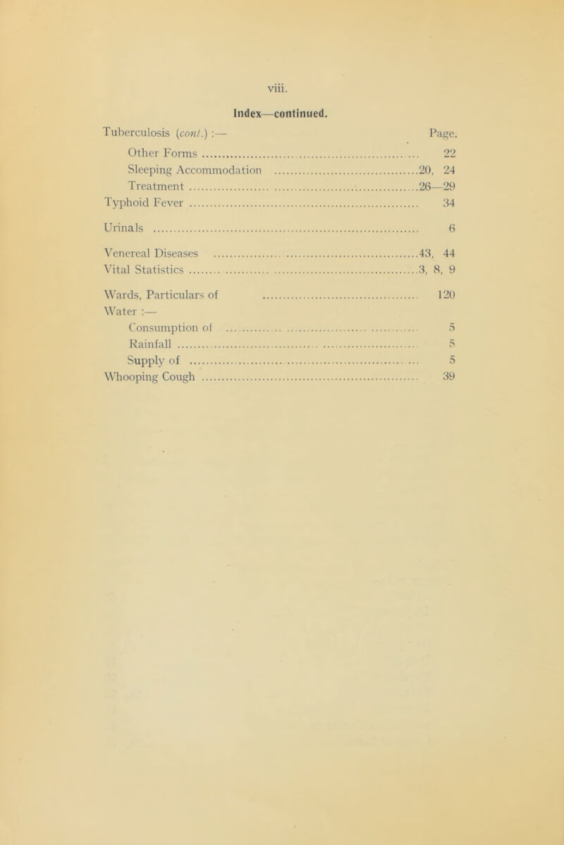 via. Index—continued. Tuberculosis {coni.) :— Page. Other P'orms 22 Sleeping Accommodation 20, 24 Treatment 26—29 Typhoid Fever 64 Urinals 6 Venereal Diseases 43, 44 Vital Statistics 3, 8, 9 \\’ards. Particulars of 120 Water :— Consumption of 5 Rainfall 5 Supply of 5 Whooping Cough 39