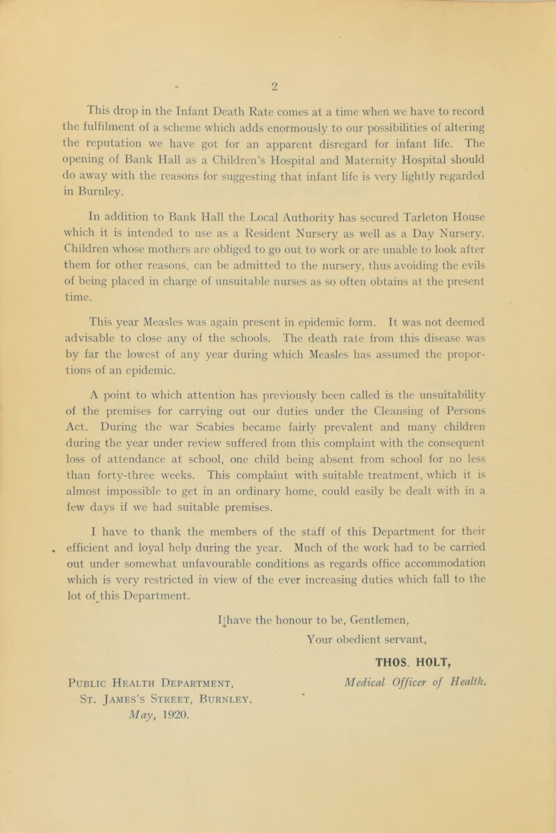 This drop in the Infant Death Rate comes at a time when \vc have to record the fulfilment of a scheme whicli adds enormously to our possibilities of altering the reputation we have got for an apparent disregard for infant life. The opening of Bank Hall as a Children’s Hospital and Maternity Hospital should do away with the reasons for suggesting that infant life is very lightly regarded in Burnley. In addition to Bank Hall the Local Authority has secured Tarleton House which it is intended to use as a Resident Nursery as well as a Day Nursery. Children whose mothers are obliged to go out to work or are unable to look after them for other reasons, can be admitted to the nursery, thus avoiding the evils of being placed in charge of unsuitable nurses as so often obtains at the present time. This year Measles was again present in epidemic form. It was not deemed advisable to close any of the schools. The death rate from this disease was by far the lowest of any year during which Measles has assumed the propor- tions of an epidemic. A point to which attention has previously been called is the unsuitability of the premises for carrying out our duties under the Cleansing of Persons Act. During the war Scabies became fairly prevalent and many children during the year under review suffered from this complaint with the consequent loss of attendance at school, one child being absent from school for no less than forty-three weeks. This complaint with suitable treatment, which it is almost impossible to get in an ordinary home, could easily be dealt with in a few days if we had suitable premises. I have to thank the members of the staff of this Department for their . efficient and loyal help during the year. Much of the work had to be carried out under somewhat unfavourable conditions as regards office accommodation which is very restricted in view of the ever increasing duties which fall to the lot of this Department. Phave the honour to be. Gentlemen, Your obedient servant, THOS. HOLT, Public Health Department, Medical Officer of Health. St. James’s Street, Burnley. May, 1920.