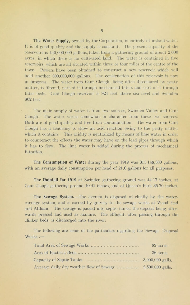 The Water Supply, owned l)y the Corporation, is entirely of upland water. It is of good (piality and the supply is constant. The present cajxicity of the reservoirs is 440,000,000 gallons, taken froip a gathering ground of about 2,000 acres, in which there is no cultivated land. The water is contained in five reservoirs, which are all situated within three or four miles of the centre of the town. Powers have been obtainc-d to construct a new reservoir which will hold another 300,000,000 gallons. The construction of this reservoir is now in progress. The water from Cant Clough, being often discoloured by peaty matter, is filtered, part of it through mechanical filters and part of it through filter beds. Cant Clough reservoir is 924 feet above sea level and Swindon 802 feet. The main supply of water is from two sources, Swinden Valley and Cant Clough. The water varies somewhat in character from these two sources. Both are of good quality and free from contamination. The water from Cant Clough has a tendency to show an acid reaction owing to the peaty matter which it contains. This acidity is neutralized by means of lime water in order to counteract the effects the water may have on the lead pipes through which it has to flow. The lime water is added during the process of mechanical filtration. The Consumption of Water during the year 1919 was 811,148,300 gallons, with an average daily consumption per head of 21.6 gallons for all purposes. The Rainfall for 1919 at Swinden gathering ground was 44.17 inches, at Cant Clough gathering ground 40.41 inches, and at Queen’s Park 35.70 inches. The Sewage System.—^The excreta is disposed of chiefly by the water- carriage system, and is carried by gravity to the sewage works at W’ood End and Altham. The sewage is passed into septic tanks, the deposit being after- wards pressed and used as manure. The effluent, after passing through the clinker beds, is discharged into the river. The following are some of the particulars regarding the Sewage Disposal Works Total Area of Sewage Works 82 acres Area of Bacteria Beds 26 acres Capacity of Septic Tanks 3,000,000 galls. Average daily dry weather flow of Sewage 2,500,000 galls.