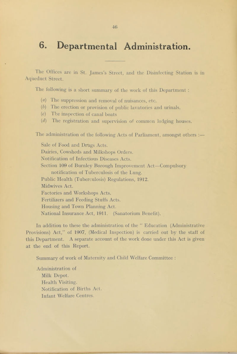 6. Departmental Administration. 1 he Olfices are in St. James’s Street, and the Disinfecting Station is in Aqueduct Street. 1 he following is a short summary of the work of this Department : ('f) Ihe suppression and removal of nuisances, etc. (b) The erection or provision of public lavatories and urinals. (c) 1 Im inspection of canal boats (d) Ihe registration and supervision of common lodging houses. Ihe administration of the following Acts of Parliament, amongst others :— Sale of Food and Drugs Acts. Dairies, Cowsheds and Milkshops Orders. Notification of Infectious Diseases Acts. Section 109 of Burnley Borough Improvement .Act—Compulsory notification of Tuberculosis of the Lung. Public Health (Tuberculosis) Regulations, 1912. Midwives Act. Factories and Workshops Acts. Fertilizers and Feeding Stuffs Acts. Housing and Town Planning Act. National Insurance Act, 1911. (Sanatorium Benefit). In addition to these the administration of the “ Education (Administrative Provisions) Act,” of 1907, (Medical Inspection) is carried out bj' the staft of this Department. A separate account of the work done under this Act is given at the end of this Report. Summary of work of Maternity and Child Welfare Committee : Administration of Milk Depot. Health Visiting. Notification of Births Act. Infant Welfare Centres.