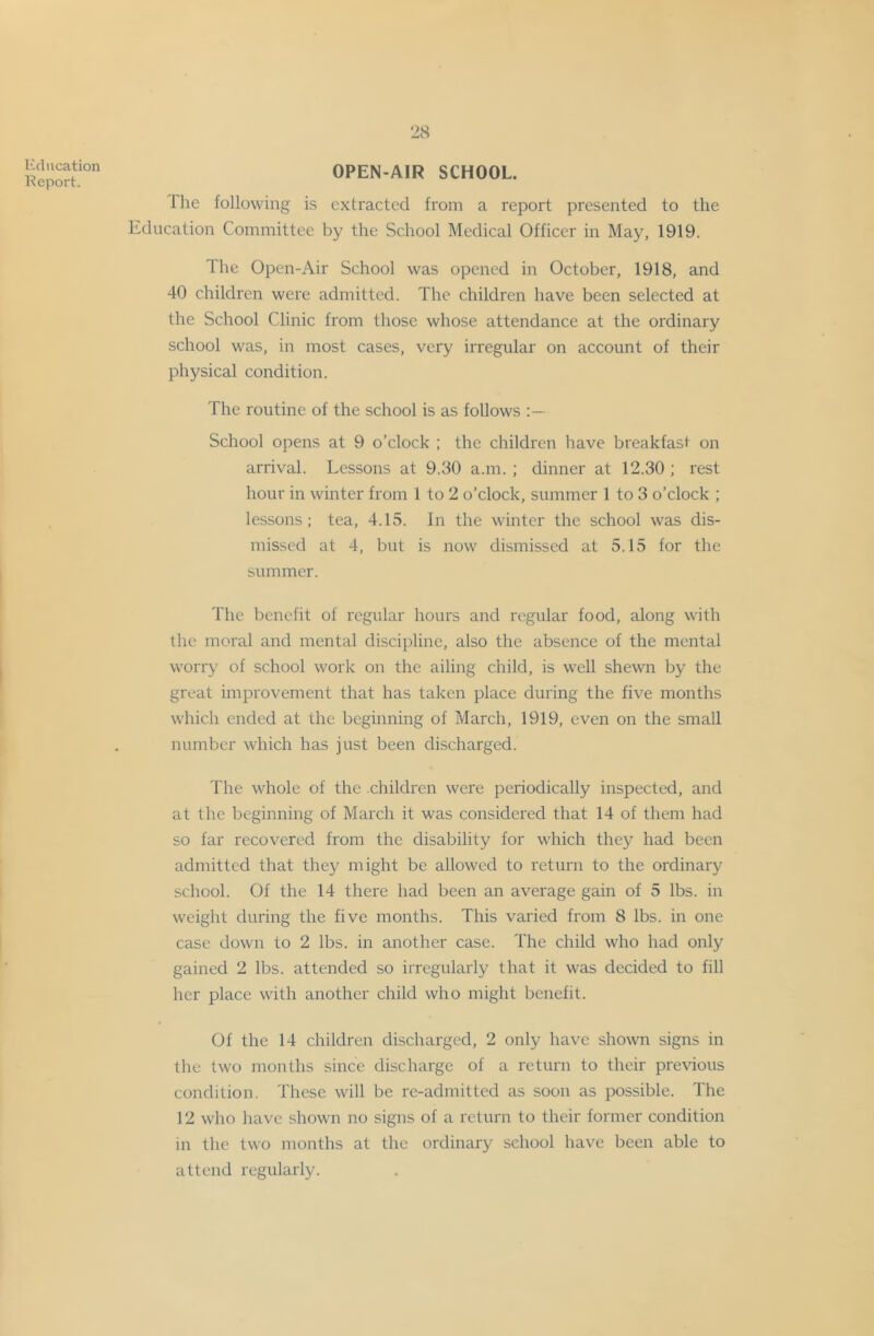Kciiication Report. OPEN-AIR SCHOOL. The following is extracted from a report presented to the Education Committee by the School Medical Officer in May, 1919. The Open-Air School was opened in October, 1918, and 40 children were admitted. The children have been selected at the School Clinic from those whose attendance at the ordinary school was, in most cases, very irregular on account of their physical condition. The routine of the school is as follows School opens at 9 o’clock ; the children have breakfast on arrival. Lessons at 9.30 a.m. ; dinner at 12.30 ; rest hour in winter from 1 to 2 o’clock, summer 1 to 3 o’clock ; lessons: tea, 4.15. In the winter the school was dis- missed at 4, but is now dismissed at 5.15 for the summer. The benefit of regular hours and regular food, along with the moral and mental discii)line, also the absence of the mental worry of school work on the ailing child, is well shewn by the great improvement that has taken place during the five months which ended at the beginning of March, 1919, even on the small number which has just been discharged. The whole of the children were periodically inspected, and at the beginning of March it was considered that 14 of them had so far recovered from the disability for which they had been admitted that they might be allowed to return to the ordinary school. Of the 14 there had been an average gain of 5 lbs. in weight during the five months. This varied from 8 lbs. in one case down to 2 lbs. in another case. The child who had only gained 2 lbs. attended so irregularly that it was decided to fill her place with another child who might benefit. Of the 14 children discharged, 2 only have shown signs in the two months since discharge of a return to their previous condition. These will be re-admitted as soon as possible. The 12 wlio have shown no signs of a return to their former condition in the two months at the ordinary school have been able to attend regularly.