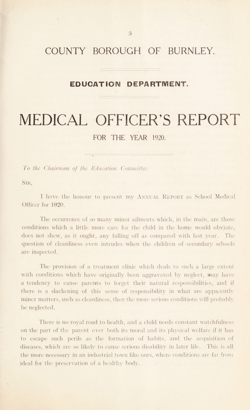 EDUCATION DEPARTMENT. MEDICAL OFFICER’S REPORT FOR THE YEAR 1920. To iJic ('haiynuin of the Kduculion C()r,u}iii!cc Sir, [ litivc the honour to pn'seiit niy Annual Rkpurt as School Medical Officer for 1920. The occurrence of so many uiiuor aihueuts which, in the main, are those' conditions which a little more care hu' the child in the home would obviate', does not shew', as it eenght, any falling off as compared wdth last year. Tlu' question of cleanliness ev'e'U intrneles wlu'U the chilelren e)f seceaidary schools are inspected. Tilt' pro\'ision e)f a treatment clinic wliie-h dt'als to such a large extent with conditions which have originally been aggravated by neglect, may have' a tendency to cause parents to forget their natural responsibilities, anrl if there is a slackening of this sense' of res])onsibility in evhat are appareiitlv miner matters, such as cleanliness, then the mori' serious conditions will ])!'obably be neglected. 'I'here is no royal road to health, aiul a child needs constant tvatclifnlness on the part of the parent ever both its moral and its physical wt'lfare if it has to escape such })erils as the formation of habits, and the accinisition of diseases, w'hich are so likely to cause' serious disability in later life. This is all the more necessary in an iiuhistj'iaJ town like ours, wTcre c'ondhions are' far from ieleal for tie' ])reservatie)n ejf a lu'altliy body.