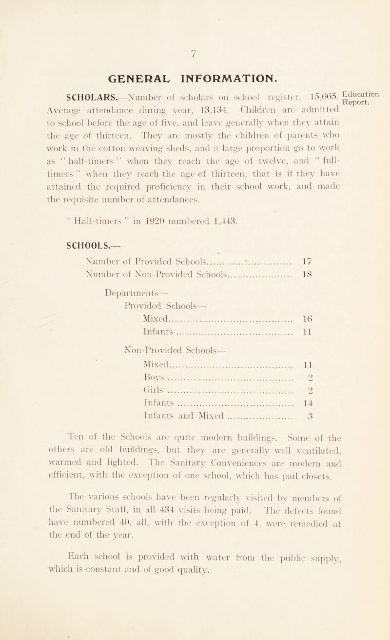 GENERAL INFORMATION. SCHOLARS.- Number of scholars ou school rc.^isler, 15,b(S5. Education Report. Average attendance during year, 13,ld4. Children are admitted to school before the age of five, and leaw' generalh' w'hcn they attain the age of thirteen. They arc mostly the children of })arents who work in the cotton weaving sheds, and a large ])roportion go to work as  half-timers ” tvhen they reach the age of twelve, and  lull- timers ” when the\^ reach the age of thirteen, that is if they have attained the required proficiency in their school work, and made the re([nisite number of attendances. Half-timcTS  in 1920 nnmberefl 1,443. SCHOOLS.— NTimbcr of Provided Schools ; 17 Xumbor of Xon-Fro\’ided Schools 18 Departments— Provided vSchools— Mixed 1(S Infants 11 Xon-Provided Schools— Mixed 11 P)0\'s 2 (I iris 2 Infants 14 Infants and Mixed 3 len of the Schools are cpiitc' modern buildings. Some of the others are old buildings, tint they are generally well ventilated, warmed and lighted. 44ie Sanitary Conveniences arc modern and efficient, with the exception of one school, which has pail closets. Ihe various schools have been regularly visili'd by nu'mlu'rs of the Sanitary Staff, in all 434 \4sits being paid. The chhects found have numbered 40, all, with the exception of 4, were remedied at the end of the year. Each school is provided with water from the imblic supply, which is constant and of good quality.