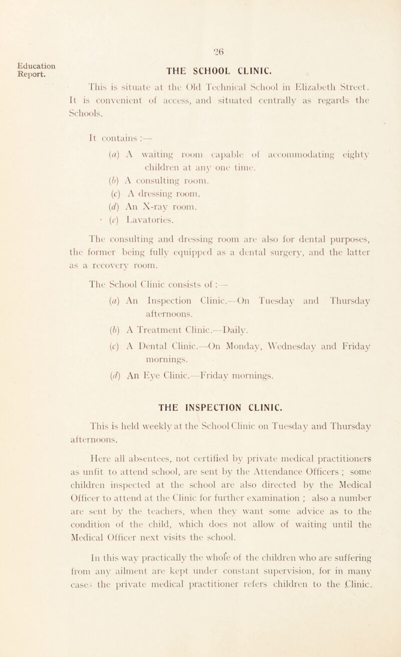 Report. THE SCHOOL CLINIC. 1'liis is situate at tlu' Old d\'cliiiieal vS('lio(jl in lOizal)etli Street. It is conx’enic'iit (jf access, and sitiiatc'd centrally as regards the Schools. It contains :— (n) A NN’aiting room capable ot a('('omniodating eight}’ children at an}’ oik' tinuc [h) \ ('onsiilting room. (c) A dressing room. {d) All X-ray room. ' (c) La\’atories. d'lu' consulting and dressing room arc* also for dental jiurposes, the former being fully eqnipixd as a dental surgery, and the latter as a recovery room. The School (dinic consists of :—- (n) An Inspection Clinic.-On Tuesday and Thursday afternoons. [h) A d'reatment Clinic.- I tail}’. (c) A Dental Clinic.-—On Monda}’, W'ednesday and Friday mornings. (d) An Eye Clinic.- Friday mornings. THE INSPECTION CLINIC. This is held weekly at the School Clinic on Tuesday and Thursday afternoons. Here all absentees, not certified l)y private medical practitioners as unfit to attend school, are sent by the Attendance Officers ; some children inspected at the scliool are also directed by the Medical Officer to attend at the Clinic for further examination ; also a number are sent by the teachers, when thev want some advice as to the condition of the child, which does not allow of waiting until the Medical Officer next visits the school. In this way practically the whole of the children who are suffering from an\’ ailment are kept under constant su])er\’ision, for in many case.^ the private medical practitioner refers children to the .Clinic.