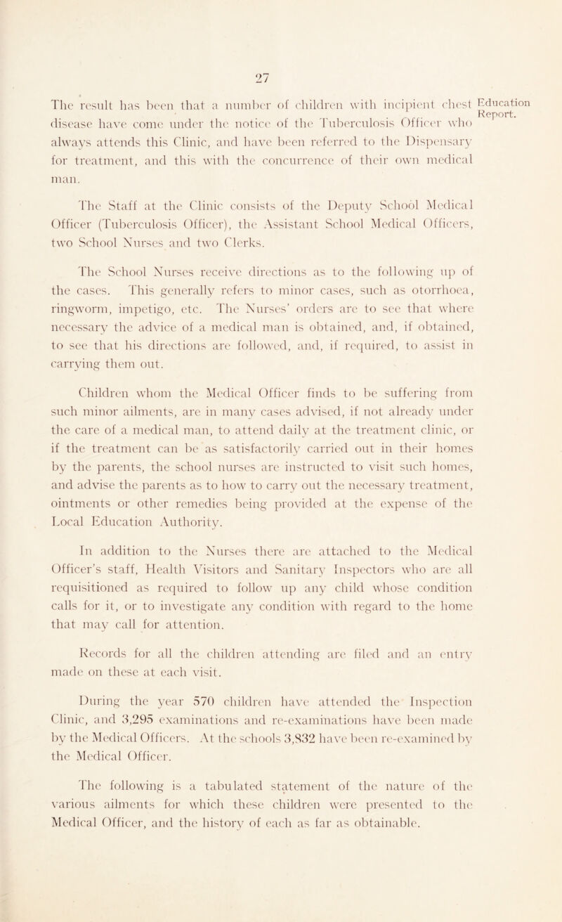 The result has l)eeii that a luuuber of ('liildroii with inci]heut ehcst disease have eome under tlu'. iiotiec' of the tuberculosis Offic'er who Education I^eport. always attends this Clinic, and have been referred to the Dispeusar}/ for treatment, and this with the concurrence of their own medical man. the Staff at the Clinic consists of the l)e])uty School Medical Officer (Tuberculosis Officer), the Assistant School Medical Officers, two School Nurses and two Clerks. The School Nurses receive directions as to the following up of the cases. This generally refers to minor cases, such as otorrhoea, ringworm, impetigo, etc. ttie Nurses’ orders arc to see that where necessarv the advice of a medical man is ol:)taiued, and, if obtaiuc'd, to see that his directions are followed, and, if recjuiia'd, to assist in carrying them out. Children whom the Medical Officer finds to be suffering from such minor ailments, are in many cases advised, if not already under the care of a medical man, to attend daily at the treatment clinic, or if the treatment can be as satisfactorily carried out in their homes by the parents, the school nurses are instructed to visit such homes, and advise the parents as to how to carry out the necessary treatment, ointments or other remedies being provided at the expense of the T.ocal Education Authority. In addition to the Nurses there are attached to the Medical Officer’s staff, Health Visitors and Sanitary Inspectors who are all requisitioned as required to follow up any child whose condition calls for it, or to investigate any condition with regard to the home that may call for attention. Records for all the childrcui attending arc' fih'd and an (‘nliy made on these at each visit. During the year 570 children have attended the lns]:)ection Clinic, and 3,295 examinations and re-examinations have been made by the Mcxlical Officers. At the schools 3,832 have been re-c'xamined by the Medical Officer. I'he following is a tabulated statement of the nature of tlu' various ailments for wTich these children were jU'esented to the' Medical Officer, and the liistory of each as far as obtainable.